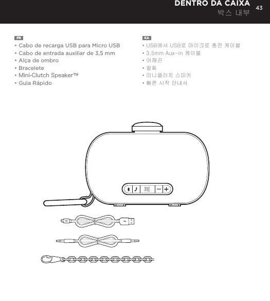 43PR  &bull;  Cabo de recarga USB para Micro USB&bull; Cabo de entrada auxiliar de 3,5 mm&bull; Al&ccedil;a de ombro&bull; Bracelete&bull; Mini-Clutch SpeakerTM&bull; Guia R&aacute;pidoKA  &bull; USB에서 USB로 마이크로 충전 케이블&bull; 3.5mm Aux-In 케이블&bull; 어깨끈&bull; 팔찌&bull; 미니클러치 스피커&bull; 빠른 시작 안내서DENTRO DA CAIXA 박스 내부Charge your Mini-Clutch using the Micro USB cable provided. Power Button LED will turn orange while charging and will turn white when fully charged. Full charge will take about 15 hours between charges at normal volumes.CHARGING YOUR MINI-CLUTCH time, go to Bluetooth settings on your smartphone, tablet, computer or device. On your Audio Clutch, hold down the Bluetooth pairing button for 3 seconds until you hear &ldquo;pairing&rdquo; audible voice. Select Mini-Cutch on your media device. Once paired you will hear &ldquo;paired successfully&rdquo; audible voice. Once your device is paired with the Mini-Clutch Speaker it will automatically pair when device is on and within Bluetooth&reg; range.CONNECT WIRELESSLY Use the Mini-Clutch Speaker as a portable speakerphone when connected wirelessly via Bluetooth&reg;. To answer and/or end a call, press the talk (pic) button.SPEAKERPHONEConnect Mini-Clutch Speaker to any device with a headphone jack or line out by plugging the included 3.5mm Aux-In cable into Aux-In jack on the bottom of Mini-Clutch Speaker. PLUG &amp; PLAY CONNECTEmergency charge other devices by plugging a USB into the Mini-Clutch and your device. Emergency charge provides up to an additional 30% battery life. CHARGING OTHER DEVICES VIA MINI-CLUTCH SPEAKER