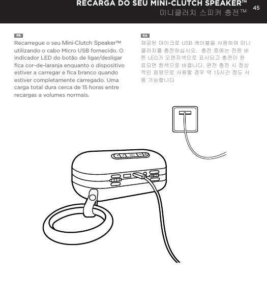 45PR  Recarregue o seu Mini-Clutch SpeakerTM utilizando o cabo Micro USB fornecido. O indicador LED do bot&atilde;o de ligar/desligar ﬁca cor-de-laranja enquanto o dispositivo estiver a carregar e ﬁca branco quando estiver completamente carregado. Uma carga total dura cerca de 15 horas entre recargas a volumes normais.KA  제공된 마이크로 USB 케이블을 사용하여 미니클러치를 충전하십시오.  충전 중에는 전원 버튼 LED가 오렌지색으로 표시되고 충전이 완료되면 흰색으로 바뀝니다. 완전 충전 시 정상적인 음량으로 사용할 경우 약 15시간 정도 사용 가능합니다RECARGA DO SEU MINI-CLUTCH SPEAKER&trade;미니클러치 스피커 충전&trade;Charge your Mini-Clutch using the Micro USB cable provided. Power Button LED will turn orange while charging and will turn white when fully charged. Full charge will take about 15 hours between charges at normal volumes.CHARGING YOUR MINI-CLUTCH 