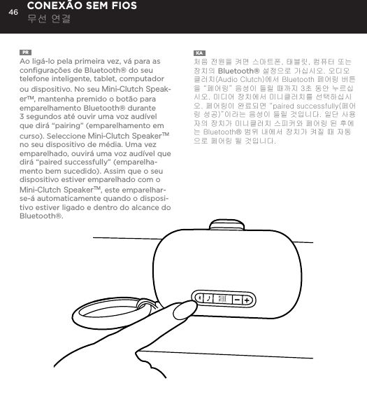 46PR  Ao lig&aacute;-lo pela primeira vez, v&aacute; para as conﬁgura&ccedil;&otilde;es de Bluetooth&reg; do seu telefone inteligente, tablet, computador ou dispositivo. No seu Mini-Clutch Speak-erTM, mantenha premido o bot&atilde;o para emparelhamento Bluetooth&reg; durante 3 segundos at&eacute; ouvir uma voz aud&iacute;vel que dir&aacute; &ldquo;pairing&rdquo; (emparelhamento em curso). Seleccione Mini-Clutch SpeakerTM no seu dispositivo de m&eacute;dia. Uma vez emparelhado, ouvir&aacute; uma voz aud&iacute;vel que dir&aacute; &ldquo;paired successfully&rdquo; (emparelha-mento bem sucedido). Assim que o seu dispositivo estiver emparelhado com o Mini-Clutch SpeakerTM, este emparelhar-se-&aacute; automaticamente quando o disposi-tivo estiver ligado e dentro do alcance do Bluetooth&reg;.KA  처음 전원을 켜면 스마트폰, 태블릿, 컴퓨터 또는 장치의 Bluetooth&reg; 설정으로 가십시오. 오디오 클러치(Audio Clutch)에서 Bluetooth 페어링 버튼을 &ldquo;페어링&rdquo; 음성이 들릴 때까지 3초 동안 누르십시오. 미디어 장치에서 미니클러치를 선택하십시오. 페어링이 완료되면 &ldquo;paired successfully(페어링 성공)&rdquo;이라는 음성이 들릴 것입니다. 일단 사용자의 장치가 미니클러치 스피커와 페어링 된 후에는 Bluetooth&reg; 범위 내에서 장치가 켜질 때 자동으로 페어링 될 것입니다. CONEX&Atilde;O SEM FIOS 무선 연결time, go to Bluetooth settings on your smartphone, tablet, computer or device. On your Audio Clutch, hold down the Bluetooth pairing button for 3 seconds until you hear &ldquo;pairing&rdquo; audible voice. Select Mini-Cutch on your media device. Once paired you will hear &ldquo;paired successfully&rdquo; audible voice. Once your device is paired with the Mini-Clutch Speaker it will automatically pair when device is on and within Bluetooth&reg; range.CONNECT WIRELESSLY 