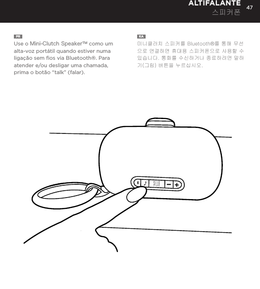 47PR  Use o Mini-Clutch SpeakerTM como um alta-voz port&aacute;til quando estiver numa liga&ccedil;&atilde;o sem ﬁos via Bluetooth&reg;. Para atender e/ou desligar uma chamada, prima o bot&atilde;o &ldquo;talk&rdquo; (falar).KA  미니클러치 스피커를 Bluetooth&reg;를 통해 무선으로 연결하면 휴대용 스피커폰으로 사용할 수 있습니다. 통화를 수신하거나 종료하려면 말하기(그림) 버튼을 누르십시오. ALTIFALANTE 스피커폰Use the Mini-Clutch Speaker as a portable speakerphone when connected wirelessly via Bluetooth&reg;. To answer and/or end a call, press the talk (pic) button.SPEAKERPHONE