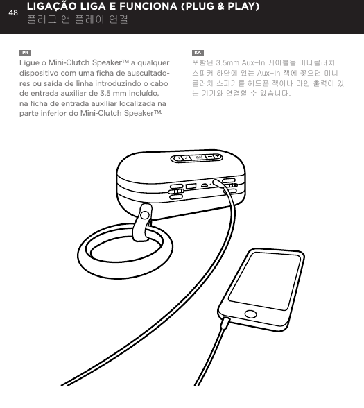48PR  Ligue o Mini-Clutch SpeakerTM a qualquer dispositivo com uma ﬁcha de auscultado-res ou sa&iacute;da de linha introduzindo o cabo de entrada auxiliar de 3,5 mm inclu&iacute;do, na ﬁcha de entrada auxiliar localizada na parte inferior do Mini-Clutch SpeakerTM.KA  포함된 3.5mm Aux-In 케이블을 미니클러치 스피커 하단에 있는 Aux-In 잭에 꽂으면 미니클러치 스피커를 헤드폰 잭이나 라인 출력이 있는 기기와 연결할 수 있습니다. LIGA&Ccedil;&Atilde;O LIGA E FUNCIONA (PLUG &amp; PLAY) 플러그 앤 플레이 연결Connect Mini-Clutch Speaker to any device with a headphone jack or line out by plugging the included 3.5mm Aux-In cable into Aux-In jack on the bottom of Mini-Clutch Speaker. PLUG &amp; PLAY CONNECT