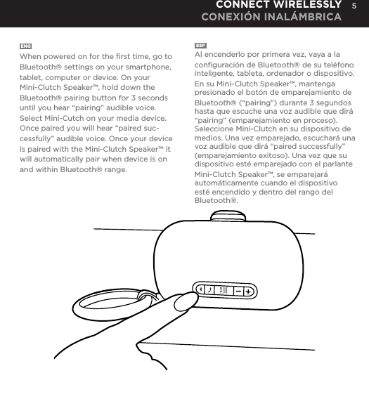5ENG  When powered on for the ﬁrst time, go to Bluetooth&reg; settings on your smartphone, tablet, computer or device. On your Mini-Clutch Speaker&trade;, hold down the Bluetooth&reg; pairing button for 3 seconds until you hear &ldquo;pairing&rdquo; audible voice. Select Mini-Cutch on your media device. Once paired you will hear &ldquo;paired suc-cessfully&rdquo; audible voice. Once your device is paired with the Mini-Clutch Speaker&trade; it will automatically pair when device is on and within Bluetooth&reg; range.ESP  Al encenderlo por primera vez, vaya a la conﬁguraci&oacute;n de Bluetooth&reg; de su tel&eacute;fono inteligente, tableta, ordenador o dispositivo. En su Mini-Clutch Speaker&trade;, mantenga presionado el bot&oacute;n de emparejamiento de Bluetooth&reg; (&ldquo;pairing&rdquo;) durante 3 segundos hasta que escuche una voz audible que dir&aacute; &ldquo;pairing&rdquo; (emparejamiento en proceso). Seleccione Mini-Clutch en su dispositivo de medios. Una vez emparejado, escuchar&aacute; una voz audible que dir&aacute; &ldquo;paired successfully&rdquo; (emparejamiento exitoso). Una vez que su dispositivo est&eacute; emparejado con el parlante Mini-Clutch Speaker&trade;, se emparejar&aacute; autom&aacute;ticamente cuando el dispositivo est&eacute; encendido y dentro del rango del Bluetooth&reg;.CONNECT WIRELESSLY CONEXI&Oacute;N INAL&Aacute;MBRICAtime, go to Bluetooth settings on your smartphone, tablet, computer or device. On your Audio Clutch, hold down the Bluetooth pairing button for 3 seconds until you hear &ldquo;pairing&rdquo; audible voice. Select Mini-Cutch on your media device. Once paired you will hear &ldquo;paired successfully&rdquo; audible voice. Once your device is paired with the Mini-Clutch Speaker it will automatically pair when device is on and within Bluetooth&reg; range.CONNECT WIRELESSLY 