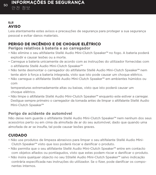 50 INFORMA&Ccedil;&Otilde;ES DE SEGURAN&Ccedil;A 안전 정보PRAVISOLeia atentamente estes avisos e precau&ccedil;&otilde;es de seguran&ccedil;a para proteger a sua seguran&ccedil;a pessoal e evitar danos materiais.PERIGO DE INC&Ecirc;NDIO E DE CHOQUE EL&Eacute;TRICOPerigos relativos &agrave; bateria e ao carregador&bull;  N&atilde;o elimine o seu altifalante Stell&eacute; Audio Mini-Clutch Speaker&trade; no fogo. A bateria poder&aacute; explodir e causar les&otilde;es ou a morte.&bull;  Carregue a bateria unicamente de acordo com as instru&ccedil;&otilde;es do utilizador fornecidas com o altifalante Stell&eacute; Audio Mini-Clutch Speaker&trade;&bull;  N&atilde;o tente desmontar o carregador do altifalante Stell&eacute; Audio Mini-Clutch Speaker&trade; nem tente abrir &agrave; for&ccedil;a a bateria integrada, visto que isto pode causar um choque el&eacute;trico.&bull;  N&atilde;o carregue o altifalante Stell&eacute; Audio Mini-Clutch Speaker&trade; em ambientes h&uacute;midos ou com  temperaturas extremadamente altas ou baixas, visto que isto poder&aacute; causar um  choque el&eacute;trico.&bull;  N&atilde;o limpe o altifalante Stell&eacute; Audio Mini-Clutch Speaker&trade; enquanto este estiver a carregar. Desligue sempre primeiro o carregador da tomada antes de limpar o altifalante Stell&eacute; Audio Mini-Clutch Speaker&trade;Perigo de acidente de autom&oacute;velN&atilde;o deixe nem guarde o altifalante Stell&eacute; Audio Mini-Clutch Speaker&trade; nem nenhum dos seus acess&oacute;rios perto ou em cima da almofada de ar do seu autom&oacute;vel, dado que quando uma almofada de ar se insuﬂa, tal pode causar les&otilde;es graves.CUIDADO&bull; N&atilde;o use produtos de limpeza abrasivos para limpar o seu altifalante Stell&eacute; Audio Mini-Clutch Speaker&trade; visto que isso poder&aacute; riscar e daniﬁcar o produto.&bull; N&atilde;o permita que o seu altifalante Stell&eacute; Audio Mini-Clutch Speaker&trade; entre em contacto com objetos aﬁados ou pontiagudos, visto que estes podem riscar e daniﬁcar o produto.&bull; N&atilde;o insira qualquer objecto no seu SStell&eacute; Audio Mini-Clutch Speaker&trade; salvo indica&ccedil;&atilde;o contr&aacute;ria especiﬁcada nas instru&ccedil;&otilde;es do utilizador. Se o ﬁzer, pode daniﬁcar os compo-nentes internos.