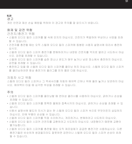 51KA경고개인 안전과 재산 손실 예방을 위하여 이 경고와 주의를 잘 읽으시기 바랍니다.화재 및 감전 위험건전지/충전기 위험&bull;  스텔레 오디오 필라 스피커를 불 속에 던지지 마십시오. 건전지가 폭발하여 부상이나 사망을 초래할 수 있습니다.&bull;  건전지를 충전할 때는 오직 스텔레 오디오 필라 스피커에 동봉된 사용자 설명서에 따라서 충전하십시오.&bull;  스텔레 오디오 필라 스피커 충전기를 분해하려거나 내장된 건전지를 억지로 열려고 시도하시 마십시오. 감전을 초래할 수 있습니다.&bull;  스텔레 오디오 필라 스피커를 습한 장소나 온도가 매우 높거나 낮은 장소에서 충전하지 마십시오. 감전을 초래할 수 있습니다.&bull;  충전하고 있을 때 스텔레 오디오 필라 스피커를 클리닝 하지 마십시오. 스텔레 오디오 필라 스피커를 클리닝하려면 항상 충전기의 플러그를 먼저 뽑은 다음 하십시오.자동차 사고 위험스텔레 오디오 필라 스피커나 그 액세서리를 자동차 에어백 근처나 위에 올려 놓거나 보관하지 마십시오. 에어백이 터질 때 심각한 부상을 초래할 수 있습니다. 주의&bull; 스텔레 오디오 필라 스피커를 클리닝할 때 연마성 클리너를 사용하지 마십시오. 긁히거나 손상을 초래할 수 있습니다.&bull; 스텔레 오디오 필라 스피커를 뽀족한 물체와 접촉시키지 마십시오. 긁히거나 손상을 초래할 수 있습니다.&bull; 사용서 설명서에 별도의 지시가 없는 한 스텔레 오디오 필라 스피커 속으로 무엇이든지 삽입하지 마십시오. 안에 부품이 손상될 수 있습니다.&bull; 스텔레 오디오 필라 스피커를 직접 수리하거나, 개조하거나, 분해하려고 시도하지 마십시오.&bull; 스텔레 오디오 필라 스피커 건전지를 교환하려고 시도하지 마십시오. 내장형이기 때문에 교환이 불가능합니다.&bull; 스텔레 오디오 필라 스피커를 충전할 때는 오직 제조업체가 공급한 충전기만 사용하십시오. 다른 충전기들은 비슷하게 생겼을지라도 잘못하면 감전이나 스텔레 오디오 필라 스피커 손상이 초래될 수 있습니다.