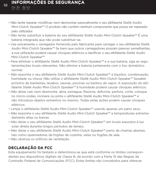 52&bull; N&atilde;o tente reparar, modiﬁcar, nem desmontar pessoalmente o seu altifalante Stell&eacute; Audio Mini-Clutch Speaker&trade; O produto n&atilde;o cont&eacute;m nenhum componente que possa ser reparado pelo utilizador.&bull; N&atilde;o tente substituir a bateria do seu altifalante Stell&eacute; Audio Mini-Clutch Speaker&trade; &Eacute; uma bateria integrada que n&atilde;o pode substituir-se.&bull; Use unicamente o carregador fornecido pelo fabricante para carregar o seu altifalante Stell&eacute; Audio Mini-Clutch Speaker&trade; Se bem que outros carregadores possam parecer semelhantes, a sua utiliza&ccedil;&atilde;o poder&aacute; causar choques el&eacute;tricos e daniﬁcar o seu altifalante Stell&eacute; Audio Mini-Clutch Speaker&trade;&bull; Para eliminar o altifalante Stell&eacute; Audio Mini-Clutch Speaker&trade; e a sua bateria, siga as regu-lamenta&ccedil;&otilde;es locais relevantes. N&atilde;o elimine a bateria juntamente com o lixo dom&eacute;stico normal.&bull; N&atilde;o exponha o seu altifalante Stell&eacute; Audio Mini-Clutch Speaker&trade; a l&iacute;quidos, condensa&ccedil;&atilde;o, humidade ou chuva. N&atilde;o utilize o altifalante Stell&eacute; Audio Mini-Clutch Speaker&trade; Speaker pr&oacute;ximo de banheiras, lavabos, saunas, piscinas ou banhos de vapor. A exposi&ccedil;&atilde;o do alti-falante Stell&eacute; Audio Mini-Clutch Speaker&trade; &agrave; humidade poder&aacute; causar choques el&eacute;tricos.&bull; N&atilde;o deixe cair, nem desmonte, abra, esmague, ﬂexione, deforme, perfure, corte, coloque no micro-ondas, incinere ou pinte o altifalante Stell&eacute; Audio Mini-Clutch Speaker&trade; e n&atilde;o introduza objetos estranhos no mesmo. Todas estas a&ccedil;&otilde;es podem causar choques el&eacute;tricos.&bull; Limpe o altifalante Stell&eacute; Audio Mini-Clutch Speaker&trade; usando apenas um pano seco.&bull; N&atilde;o exponha o seu altifalante Stell&eacute; Audio Mini-Clutch Speaker&trade; a temperaturas extrema-damente altas ou baixas.&bull; N&atilde;o deixe o seu altifalante Stell&eacute; Audio Mini-Clutch Speaker&trade; em locais expostos &agrave; luz solar direta durante longos per&iacute;odos de tempo. &bull; N&atilde;o deixe o seu altifalante Stell&eacute; Audio Mini-Clutch Speaker&trade; perto de chamas abertas, tais como queimadores de fog&otilde;es de cozinha, velas ou fog&otilde;es de sala.&bull; N&atilde;o obstrua os orif&iacute;cios de ventila&ccedil;&atilde;o. DECLARA&Ccedil;&Atilde;O DA FCC Este equipamento foi testado e determinou-se que est&aacute; conforme os limites correspon-dentes aos dispositivos digitais de Classe B, de acordo com a Parte 15 das Regras da Comiss&atilde;o Federal de Comunica&ccedil;&otilde;es (FCC). Estes limites s&atilde;o concebidos para oferecer INFORMA&Ccedil;&Otilde;ES DE SEGURAN&Ccedil;A 안전 정보