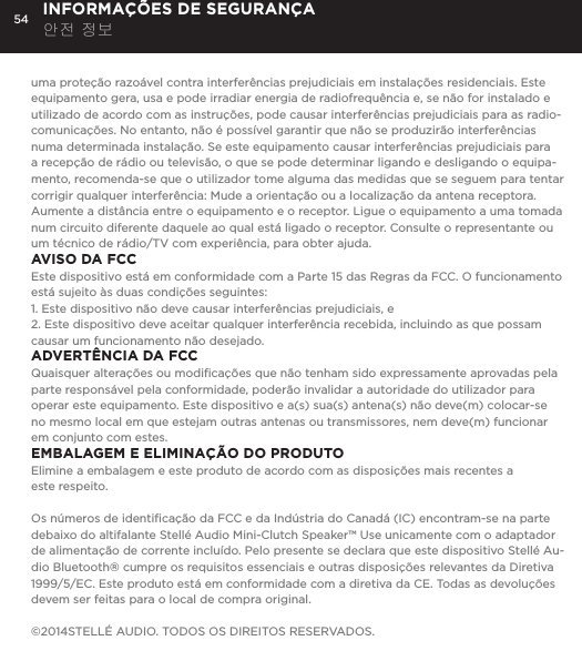 54uma prote&ccedil;&atilde;o razo&aacute;vel contra interfer&ecirc;ncias prejudiciais em instala&ccedil;&otilde;es residenciais. Este equipamento gera, usa e pode irradiar energia de radiofrequ&ecirc;ncia e, se n&atilde;o for instalado e utilizado de acordo com as instru&ccedil;&otilde;es, pode causar interfer&ecirc;ncias prejudiciais para as radio-comunica&ccedil;&otilde;es. No entanto, n&atilde;o &eacute; poss&iacute;vel garantir que n&atilde;o se produzir&atilde;o interfer&ecirc;ncias numa determinada instala&ccedil;&atilde;o. Se este equipamento causar interfer&ecirc;ncias prejudiciais para a recep&ccedil;&atilde;o de r&aacute;dio ou televis&atilde;o, o que se pode determinar ligando e desligando o equipa-mento, recomenda-se que o utilizador tome alguma das medidas que se seguem para tentar corrigir qualquer interfer&ecirc;ncia: Mude a orienta&ccedil;&atilde;o ou a localiza&ccedil;&atilde;o da antena receptora. Aumente a dist&acirc;ncia entre o equipamento e o receptor. Ligue o equipamento a uma tomada num circuito diferente daquele ao qual est&aacute; ligado o receptor. Consulte o representante ou um t&eacute;cnico de r&aacute;dio/TV com experi&ecirc;ncia, para obter ajuda.AVISO DA FCCEste dispositivo est&aacute; em conformidade com a Parte 15 das Regras da FCC. O funcionamento est&aacute; sujeito &agrave;s duas condi&ccedil;&otilde;es seguintes: 1. Este dispositivo n&atilde;o deve causar interfer&ecirc;ncias prejudiciais, e2. Este dispositivo deve aceitar qualquer interfer&ecirc;ncia recebida, incluindo as que possam causar um funcionamento n&atilde;o desejado.ADVERT&Ecirc;NCIA DA FCCQuaisquer altera&ccedil;&otilde;es ou modiﬁca&ccedil;&otilde;es que n&atilde;o tenham sido expressamente aprovadas pela parte respons&aacute;vel pela conformidade, poder&atilde;o invalidar a autoridade do utilizador para operar este equipamento. Este dispositivo e a(s) sua(s) antena(s) n&atilde;o deve(m) colocar-se no mesmo local em que estejam outras antenas ou transmissores, nem deve(m) funcionar em conjunto com estes.EMBALAGEM E ELIMINA&Ccedil;&Atilde;O DO PRODUTOElimine a embalagem e este produto de acordo com as disposi&ccedil;&otilde;es mais recentes a  este respeito.Os n&uacute;meros de identiﬁca&ccedil;&atilde;o da FCC e da Ind&uacute;stria do Canad&aacute; (IC) encontram-se na parte debaixo do altifalante Stell&eacute; Audio Mini-Clutch Speaker&trade; Use unicamente com o adaptador de alimenta&ccedil;&atilde;o de corrente inclu&iacute;do. Pelo presente se declara que este dispositivo Stell&eacute; Au-dio Bluetooth&reg; cumpre os requisitos essenciais e outras disposi&ccedil;&otilde;es relevantes da Diretiva 1999/5/EC. Este produto est&aacute; em conformidade com a diretiva da CE. Todas as devolu&ccedil;&otilde;es devem ser feitas para o local de compra original.&copy;2014STELL&Eacute; AUDIO. TODOS OS DIREITOS RESERVADOS.INFORMA&Ccedil;&Otilde;ES DE SEGURAN&Ccedil;A 안전 정보