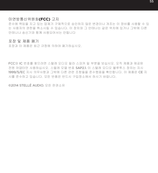 55미연방통신위원회(FCC) 고지 준수에 책임을 지고 있는 업체가 구체적으로 승인하지 않은 변경이나 개조는 이 장비를 사용할 수 있는 사용자의 권한을 취소시킬 수 있습니다. 이 장치와 그 안테나는 같은 위치에 있거나 그밖에 다른 안테나나 송신기와 함께 사용되어서는 안됩니다 포장 및 제품 폐기포장과 이 제품은 최근 규정에 의하여 폐기하십시오.FCC와 IC 번호를 찾으려면 스텔레 오디오 필라 스피커 밑 부분을 보십시오. 오직 제품과 제공된 전원 어댑터만 사용하십시오. 스텔레 모델 번호 SAP2.1. 이 스텔레 오디오 블루투스 장치는 지시 1999/5/EC 지시 의무사항과 그밖에 다른 관련 조항들을 준수했음을 확인합니다. 이 제품은 CE 지시를 준수하고 있습니다. 모든 반품은 반드시 구입장소에서 하시기 바랍니다.&copy;2014 STELL&Eacute; AUDIO. 모든 판권소유