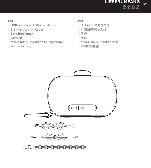 57DE  &bull; USB auf Micro USB-Ladekabel&bull; 3,5-mm-Aux-In-Kabel&bull; Schulterriemen&bull; Armreif&bull; Mini-Clutch Speaker&trade;-Lautsprecher&bull; KurzanleitungLIEFERUMFANG装箱物品CH  &bull; USB至USB微充电电缆&bull; 3.5毫米音频输入线&bull; 肩带&bull; 手环&bull; Mini-Clutch Speaker&trade;音箱&bull; 简明启用指南Charge your Mini-Clutch using the Micro USB cable provided. Power Button LED will turn orange while charging and will turn white when fully charged. Full charge will take about 15 hours between charges at normal volumes.CHARGING YOUR MINI-CLUTCH time, go to Bluetooth settings on your smartphone, tablet, computer or device. On your Audio Clutch, hold down the Bluetooth pairing button for 3 seconds until you hear &ldquo;pairing&rdquo; audible voice. Select Mini-Cutch on your media device. Once paired you will hear &ldquo;paired successfully&rdquo; audible voice. Once your device is paired with the Mini-Clutch Speaker it will automatically pair when device is on and within Bluetooth&reg; range.CONNECT WIRELESSLY Use the Mini-Clutch Speaker as a portable speakerphone when connected wirelessly via Bluetooth&reg;. To answer and/or end a call, press the talk (pic) button.SPEAKERPHONEConnect Mini-Clutch Speaker to any device with a headphone jack or line out by plugging the included 3.5mm Aux-In cable into Aux-In jack on the bottom of Mini-Clutch Speaker. PLUG &amp; PLAY CONNECTEmergency charge other devices by plugging a USB into the Mini-Clutch and your device. Emergency charge provides up to an additional 30% battery life. CHARGING OTHER DEVICES VIA MINI-CLUTCH SPEAKER