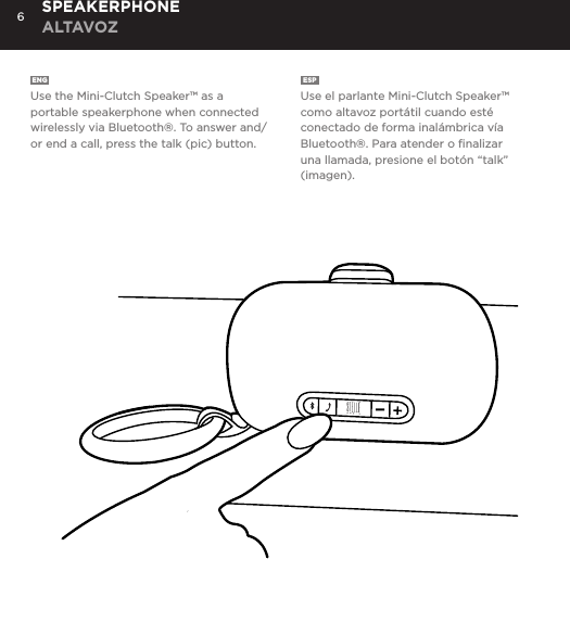 6ENG  Use the Mini-Clutch Speaker&trade; as a portable speakerphone when connected wirelessly via Bluetooth&reg;. To answer and/or end a call, press the talk (pic) button.ESP  Use el parlante Mini-Clutch Speaker&trade; como altavoz port&aacute;til cuando est&eacute; conectado de forma inal&aacute;mbrica v&iacute;a Bluetooth&reg;. Para atender o ﬁnalizar una llamada, presione el bot&oacute;n &ldquo;talk&rdquo; (imagen).SPEAKERPHONE ALTAVOZUse the Mini-Clutch Speaker as a portable speakerphone when connected wirelessly via Bluetooth&reg;. To answer and/or end a call, press the talk (pic) button.SPEAKERPHONE