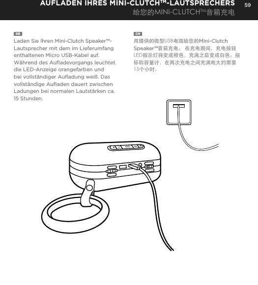 59DE  Laden Sie Ihren Mini-Clutch Speaker&trade;-Lautsprecher mit dem im Lieferumfang enthaltenen Micro USB-Kabel auf. W&auml;hrend des Auﬂadevorgangs leuchtet die LED-Anzeige orangefarben und bei vollst&auml;ndiger Auﬂadung wei&szlig;. Das vollst&auml;ndige Auﬂaden dauert zwischen Ladungen bei normalen Lautst&auml;rken ca. 15 Stunden.AUFLADEN IHRES MINI-CLUTCHTM-LAUTSPRECHERS给您的MINI-CLUTCHTM音箱充电CH  用提供的微型USB电缆给您的Mini-Clutch Speaker&trade;音箱充电。 在充电期间，充电按钮LED指示灯将变成橙色，充满之后变成白色。按标称容量计，在两次充电之间充满电大约需要15个小时。Charge your Mini-Clutch using the Micro USB cable provided. Power Button LED will turn orange while charging and will turn white when fully charged. Full charge will take about 15 hours between charges at normal volumes.CHARGING YOUR MINI-CLUTCH 