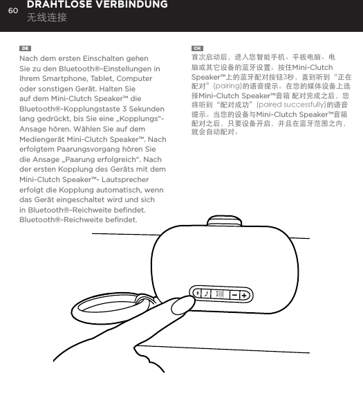 60DE  Nach dem ersten Einschalten gehen Sie zu den Bluetooth&reg;-Einstellungen in Ihrem Smartphone, Tablet, Computer oder sonstigen Ger&auml;t. Halten Sie auf dem Mini-Clutch Speaker&trade; die Bluetooth&reg;-Kopplungstaste 3 Sekunden lang gedr&uuml;ckt, bis Sie eine &bdquo;Kopplungs&ldquo;-Ansage h&ouml;ren. W&auml;hlen Sie auf dem Medienger&auml;t Mini-Clutch Speaker&trade;. Nach erfolgtem Paarungsvorgang h&ouml;ren Sie die Ansage &bdquo;Paarung erfolgreich&ldquo;. Nach der ersten Kopplung des Ger&auml;ts mit dem Mini-Clutch Speaker&trade;- Lautsprecher erfolgt die Kopplung automatisch, wenn das Ger&auml;t eingeschaltet wird und sich in Bluetooth&reg;-Reichweite beﬁndet.Bluetooth&reg;-Reichweite beﬁndet.DRAHTLOSE VERBINDUNG 无线连接CH  首次启动后，进入您智能手机、平板电脑、电脑或其它设备的蓝牙设置。按住Mini-Clutch Speaker&trade;上的蓝牙配对按钮3秒，直到听到&ldquo;正在配对&rdquo;(pairing)的语音提示。在您的媒体设备上选择Mini-Clutch Speaker&trade;音箱 配对完成之后，您将听到&ldquo;配对成功&rdquo;(paired successfully)的语音提示。当您的设备与Mini-Clutch Speaker&trade;音箱配对之后，只要设备开启，并且在蓝牙范围之内，就会自动配对。time, go to Bluetooth settings on your smartphone, tablet, computer or device. On your Audio Clutch, hold down the Bluetooth pairing button for 3 seconds until you hear &ldquo;pairing&rdquo; audible voice. Select Mini-Cutch on your media device. Once paired you will hear &ldquo;paired successfully&rdquo; audible voice. Once your device is paired with the Mini-Clutch Speaker it will automatically pair when device is on and within Bluetooth&reg; range.CONNECT WIRELESSLY 