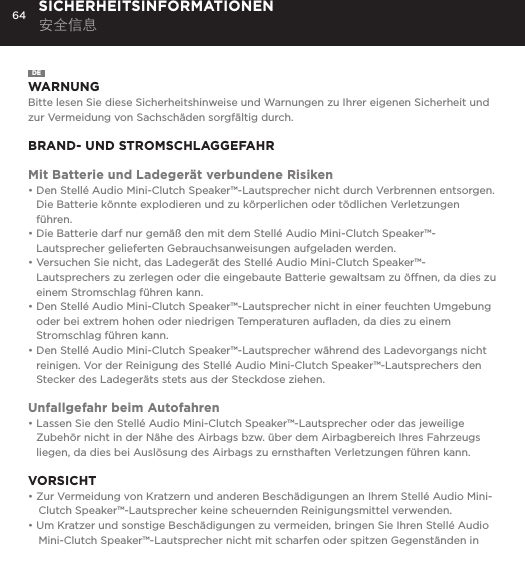 64 SICHERHEITSINFORMATIONEN 安全信息DEWARNUNGBitte lesen Sie diese Sicherheitshinweise und Warnungen zu Ihrer eigenen Sicherheit und zur Vermeidung von Sachsch&auml;den sorgf&auml;ltig durch.BRAND- UND STROMSCHLAGGEFAHRMit Batterie und Ladeger&auml;t verbundene Risiken&bull;  Den Stell&eacute; Audio Mini-Clutch Speaker&trade;-Lautsprecher nicht durch Verbrennen entsorgen. Die Batterie k&ouml;nnte explodieren und zu k&ouml;rperlichen oder t&ouml;dlichen Verletzungen f&uuml;hren.&bull;  Die Batterie darf nur gem&auml;&szlig; den mit dem Stell&eacute; Audio Mini-Clutch Speaker&trade;-Lautsprecher gelieferten Gebrauchsanweisungen aufgeladen werden.&bull;  Versuchen Sie nicht, das Ladeger&auml;t des Stell&eacute; Audio Mini-Clutch Speaker&trade;-Lautsprechers zu zerlegen oder die eingebaute Batterie gewaltsam zu &ouml;ffnen, da dies zu einem Stromschlag f&uuml;hren kann.&bull;  Den Stell&eacute; Audio Mini-Clutch Speaker&trade;-Lautsprecher nicht in einer feuchten Umgebung oder bei extrem hohen oder niedrigen Temperaturen auﬂaden, da dies zu einem Stromschlag f&uuml;hren kann.&bull;  Den Stell&eacute; Audio Mini-Clutch Speaker&trade;-Lautsprecher w&auml;hrend des Ladevorgangs nicht reinigen. Vor der Reinigung des Stell&eacute; Audio Mini-Clutch Speaker&trade;-Lautsprechers den Stecker des Ladeger&auml;ts stets aus der Steckdose ziehen.Unfallgefahr beim Autofahren&bull;  Lassen Sie den Stell&eacute; Audio Mini-Clutch Speaker&trade;-Lautsprecher oder das jeweilige Zubeh&ouml;r nicht in der N&auml;he des Airbags bzw. &uuml;ber dem Airbagbereich Ihres Fahrzeugs liegen, da dies bei Ausl&ouml;sung des Airbags zu ernsthaften Verletzungen f&uuml;hren kann.VORSICHT&bull; Zur Vermeidung von Kratzern und anderen Besch&auml;digungen an Ihrem Stell&eacute; Audio Mini-Clutch Speaker&trade;-Lautsprecher keine scheuernden Reinigungsmittel verwenden.&bull; Um Kratzer und sonstige Besch&auml;digungen zu vermeiden, bringen Sie Ihren Stell&eacute; Audio Mini-Clutch Speaker&trade;-Lautsprecher nicht mit scharfen oder spitzen Gegenst&auml;nden in 