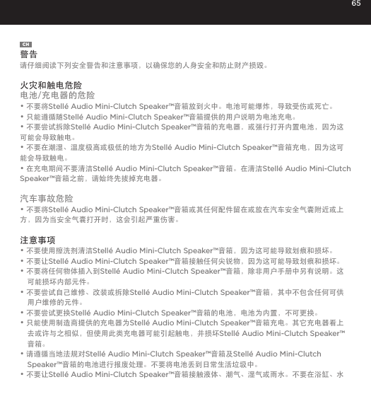 65CH警告请仔细阅读下列安全警告和注意事项，以确保您的人身安全和防止财产损毁。 火灾和触电危险电池/充电器的危险&bull; 不要将Stell&eacute; Audio Mini-Clutch Speaker&trade;音箱放到火中。电池可能爆炸，导致受伤或死亡。&bull; 只能遵循随Stell&eacute; Audio Mini-Clutch Speaker&trade;音箱提供的用户说明为电池充电。&bull; 不要尝试拆除Stell&eacute; Audio Mini-Clutch Speaker&trade;音箱的充电器，或强行打开内置电池，因为这可能会导致触电。&bull; 不要在潮湿、温度极高或极低的地方为Stell&eacute; Audio Mini-Clutch Speaker&trade;音箱充电，因为这可能会导致触电。&bull; 在充电期间不要清洁Stell&eacute; Audio Mini-Clutch Speaker&trade;音箱。在清洁Stell&eacute; Audio Mini-Clutch Speaker&trade;音箱之前，请始终先拔掉充电器。汽车事故危险&bull; 不要将Stell&eacute; Audio Mini-Clutch Speaker&trade;音箱或其任何配件留在或放在汽车安全气囊附近或上方，因为当安全气囊打开时，这会引起严重伤害。注意事项&bull; 不要使用擦洗剂清洁Stell&eacute; Audio Mini-Clutch Speaker&trade;音箱，因为这可能导致划痕和损坏。&bull; 不要让Stell&eacute; Audio Mini-Clutch Speaker&trade;音箱接触任何尖锐物，因为这可能导致划痕和损坏。&bull; 不要将任何物体插入到Stell&eacute; Audio Mini-Clutch Speaker&trade;音箱，除非用户手册中另有说明。这可能损坏内部元件。&bull; 不要尝试自己维修、改装或拆除Stell&eacute; Audio Mini-Clutch Speaker&trade;音箱，其中不包含任何可供用户维修的元件。&bull; 不要尝试更换Stell&eacute; Audio Mini-Clutch Speaker&trade;音箱的电池，电池为内置，不可更换。&bull; 只能使用制造商提供的充电器为Stell&eacute; Audio Mini-Clutch Speaker&trade;音箱充电。其它充电器看上去或许与之相似，但使用此类充电器可能引起触电，并损坏Stell&eacute; Audio Mini-Clutch Speaker&trade;音箱。&bull; 请遵循当地法规对Stell&eacute; Audio Mini-Clutch Speaker&trade;音箱及Stell&eacute; Audio Mini-Clutch Speaker&trade;音箱的电池进行报废处理。不要将电池丢到日常生活垃圾中。&bull; 不要让Stell&eacute; Audio Mini-Clutch Speaker&trade;音箱接触液体、潮气、湿气或雨水。不要在浴缸、水