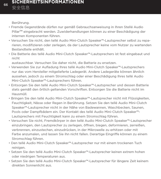 66Ber&uuml;hrung.&bull; Fremde Gegenst&auml;nde d&uuml;rfen nur gem&auml;&szlig; Gebrauchsanweisung in Ihren Stell&eacute; Audio PillarTM eingebracht werden. Zuwiderhandlungen k&ouml;nnen zu einer Besch&auml;digung der internen Komponenten f&uuml;hren.&bull; Versuchen Sie nicht, den tell&eacute; Audio Mini-Clutch Speaker&trade;-Lautsprecher selbst zu repa-rieren, modiﬁzieren oder zerlegen, da der Lautsprecher keine vom Nutzer zu wartenden Bestandteile enth&auml;lt.&bull; Die Batterie des tell&eacute; Audio Mini-Clutch Speaker&trade;-Lautsprechers ist fest eingebaut und nicht  austauschbar. Versuchen Sie daher nicht, die Batterie zu ersetzen.&bull; Verwenden Sie zur Auﬂadung Ihres tell&eacute; Audio Mini-Clutch Speaker&trade;-Lautsprechers nur das vom Hersteller mitgelieferte Ladeger&auml;t. Andere Ladeger&auml;te k&ouml;nnen &auml;hnlich aussehen, jedoch zu einem Stromschlag oder einer Besch&auml;digung Ihres tell&eacute; Audio Mini-Clutch Speaker&trade;-Lautsprechers f&uuml;hren.&bull; Entsorgen Sie den tell&eacute; Audio Mini-Clutch Speaker&trade;-Lautsprecher und dessen Batterie stets gem&auml;&szlig; den &ouml;rtlich geltenden Vorschriften. Entsorgen Sie die Batterie nicht im Hausm&uuml;ll.&bull; Bringen Sie den tell&eacute; Audio Mini-Clutch Speaker&trade;-Lautsprecher nicht mit Fl&uuml;ssigkeiten, Feuchtigkeit, N&auml;sse oder Regen in Ber&uuml;hrung. Setzen Sie den tell&eacute; Audio Mini-Clutch Speaker&trade;-Lautsprecher nicht in der N&auml;he von Badewannen, Waschbecken, Saunen, Pools oder Dampfb&auml;dern ein. Der Kontakt des tell&eacute; Audio Mini-Clutch Speaker&trade;-Lautsprechers mit Feuchtigkeit kann zu einem Stromschlag f&uuml;hren.&bull; Versuchen Sie nicht, Fremdk&ouml;rper in den tell&eacute; Audio Mini-Clutch Speaker&trade;-Lautsprecher einzubringen, den Lautsprecher zu zerlegen, &ouml;ffnen, biegen, deformieren, zerrei&szlig;en, verbrennen, einzustechen, einzudr&uuml;cken, in der Mikrowelle zu erhitzen oder mit Farbe anzumalen, und lassen Sie ihn nicht fallen. Derartige Eingriffe k&ouml;nnen zu einem Stromschlag f&uuml;hren.&bull; Den tell&eacute; Audio Mini-Clutch Speaker&trade;-Lautsprecher nur mit einem trockenen Tuch reinigen.&bull; Setzen Sie den tell&eacute; Audio Mini-Clutch Speaker&trade;-Lautsprecher keinen extrem hohen oder niedrigen Temperaturen aus.&bull; Setzen Sie den tell&eacute; Audio Mini-Clutch Speaker&trade;-Lautsprecher f&uuml;r l&auml;ngere Zeit keinem direkten Sonnenlicht aus. SICHERHEITSINFORMATIONEN 安全信息