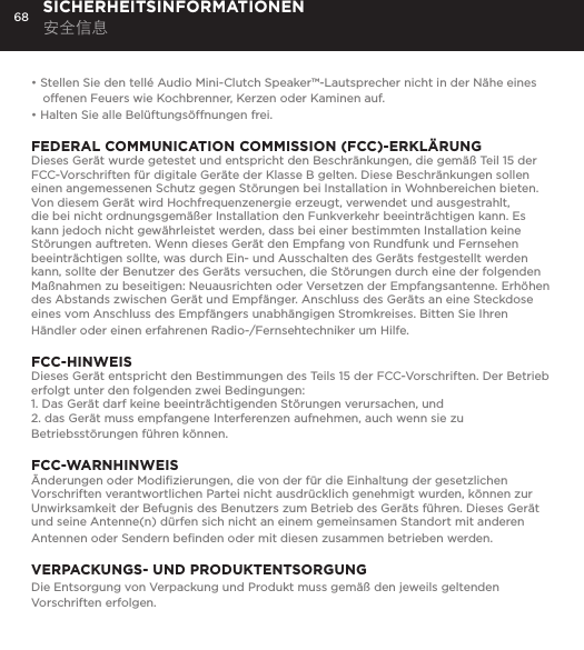 68&bull; Stellen Sie den tell&eacute; Audio Mini-Clutch Speaker&trade;-Lautsprecher nicht in der N&auml;he eines offenen Feuers wie Kochbrenner, Kerzen oder Kaminen auf.&bull; Halten Sie alle Bel&uuml;ftungs&ouml;ffnungen frei. FEDERAL COMMUNICATION COMMISSION (FCC)-ERKL&Auml;RUNGDieses Ger&auml;t wurde getestet und entspricht den Beschr&auml;nkungen, die gem&auml;&szlig; Teil 15 der FCC-Vorschriften f&uuml;r digitale Ger&auml;te der Klasse B gelten. Diese Beschr&auml;nkungen sollen einen angemessenen Schutz gegen St&ouml;rungen bei Installation in Wohnbereichen bieten. Von diesem Ger&auml;t wird Hochfrequenzenergie erzeugt, verwendet und ausgestrahlt, die bei nicht ordnungsgem&auml;&szlig;er Installation den Funkverkehr beeintr&auml;chtigen kann. Es kann jedoch nicht gew&auml;hrleistet werden, dass bei einer bestimmten Installation keine St&ouml;rungen auftreten. Wenn dieses Ger&auml;t den Empfang von Rundfunk und Fernsehen beeintr&auml;chtigen sollte, was durch Ein- und Ausschalten des Ger&auml;ts festgestellt werden kann, sollte der Benutzer des Ger&auml;ts versuchen, die St&ouml;rungen durch eine der folgenden Ma&szlig;nahmen zu beseitigen: Neuausrichten oder Versetzen der Empfangsantenne. Erh&ouml;hen des Abstands zwischen Ger&auml;t und Empf&auml;nger. Anschluss des Ger&auml;ts an eine Steckdose eines vom Anschluss des Empf&auml;ngers unabh&auml;ngigen Stromkreises. Bitten Sie Ihren H&auml;ndler oder einen erfahrenen Radio-/Fernsehtechniker um Hilfe.FCC-HINWEISDieses Ger&auml;t entspricht den Bestimmungen des Teils 15 der FCC-Vorschriften. Der Betrieb erfolgt unter den folgenden zwei Bedingungen: 1. Das Ger&auml;t darf keine beeintr&auml;chtigenden St&ouml;rungen verursachen, und 2. das Ger&auml;t muss empfangene Interferenzen aufnehmen, auch wenn sie zu Betriebsst&ouml;rungen f&uuml;hren k&ouml;nnen.FCC-WARNHINWEIS&Auml;nderungen oder Modiﬁzierungen, die von der f&uuml;r die Einhaltung der gesetzlichen Vorschriften verantwortlichen Partei nicht ausdr&uuml;cklich genehmigt wurden, k&ouml;nnen zur Unwirksamkeit der Befugnis des Benutzers zum Betrieb des Ger&auml;ts f&uuml;hren. Dieses Ger&auml;t und seine Antenne(n) d&uuml;rfen sich nicht an einem gemeinsamen Standort mit anderen Antennen oder Sendern beﬁnden oder mit diesen zusammen betrieben werden.VERPACKUNGS- UND PRODUKTENTSORGUNGDie Entsorgung von Verpackung und Produkt muss gem&auml;&szlig; den jeweils geltenden Vorschriften erfolgen. SICHERHEITSINFORMATIONEN 安全信息