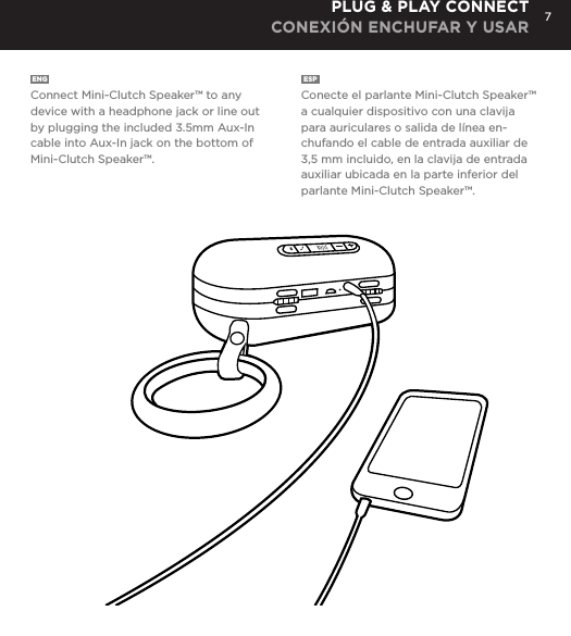 7ENG  Connect Mini-Clutch Speaker&trade; to any device with a headphone jack or line out by plugging the included 3.5mm Aux-In cable into Aux-In jack on the bottom of Mini-Clutch Speaker&trade;.ESP  Conecte el parlante Mini-Clutch Speaker&trade; a cualquier dispositivo con una clavija para auriculares o salida de l&iacute;nea en-chufando el cable de entrada auxiliar de 3,5 mm incluido, en la clavija de entrada auxiliar ubicada en la parte inferior del parlante Mini-Clutch Speaker&trade;.PLUG &amp; PLAY CONNECT CONEXI&Oacute;N ENCHUFAR Y USARConnect Mini-Clutch Speaker to any device with a headphone jack or line out by plugging the included 3.5mm Aux-In cable into Aux-In jack on the bottom of Mini-Clutch Speaker. PLUG &amp; PLAY CONNECT