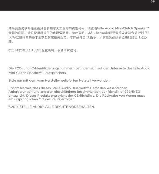 69如果要查询联邦通讯委员会和加拿大工业部的识别号码，请查看tell&eacute; Audio Mini-Clutch Speaker&trade;音箱的底面。请只使用所提供的电源适配器。特此声明，本Stell&eacute; Audio蓝牙音箱设备符合第1999/5/EC号欧盟指令的基本要求及其它相关规定。本产品符合CE指令。所有退货必须到原来的购买地点办理。&copy;2014年STELL&Eacute; AUDIO版权所有。保留所有权利。Die FCC- und IC-Identiﬁzierungsnummern beﬁnden sich auf der Unterseite des tell&eacute; Audio Mini-Clutch Speaker&trade;-Lautsprechers.Bitte nur mit dem vom Hersteller gelieferten Netzteil verwenden.Erkl&auml;rt hiermit, dass dieses Stell&eacute; Audio Bluetooth&reg;-Ger&auml;t den wesentlichen  Anforderungen und anderen einschl&auml;gigen Bestimmungen der Richtlinie 1999/5/EG entspricht. Dieses Produkt entspricht der CE-Richtlinie. Die R&uuml;ckgabe von Waren muss am urspr&uuml;nglichen Ort des Kaufs erfolgen.&copy;2014 STELL&Eacute; AUDIO. ALLE RECHTE VORBEHALTEN.
