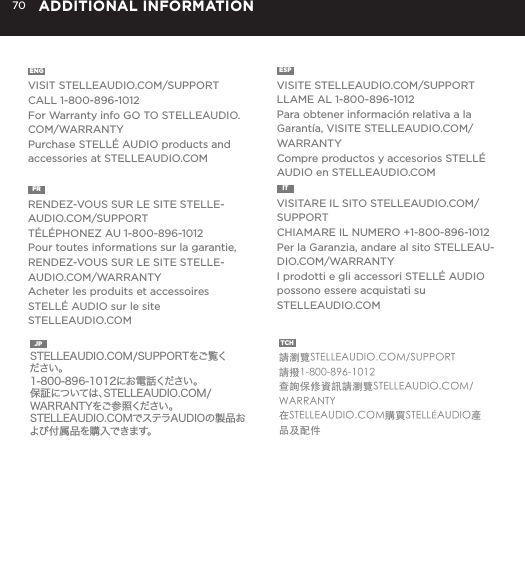 70 ADDITIONAL INFORMATIONENG  VISIT STELLEAUDIO.COM/SUPPORTCALL 1-800-896-1012For Warranty info GO TO STELLEAUDIO.COM/WARRANTYPurchase STELL&Eacute; AUDIO products and accessories at STELLEAUDIO.COMESP  VISITE STELLEAUDIO.COM/SUPPORTLLAME AL 1-800-896-1012Para obtener informaci&oacute;n relativa a la Garant&iacute;a, VISITE STELLEAUDIO.COM/WARRANTYCompre productos y accesorios STELL&Eacute; AUDIO en STELLEAUDIO.COMFR  RENDEZ-VOUS SUR LE SITE STELLE-AUDIO.COM/SUPPORTT&Eacute;L&Eacute;PHONEZ AU 1-800-896-1012Pour toutes informations sur la garantie, RENDEZ-VOUS SUR LE SITE STELLE-AUDIO.COM/WARRANTYAcheter les produits et accessoires STELL&Eacute; AUDIO sur le site STELLEAUDIO.COMIT  VISITARE IL SITO STELLEAUDIO.COM/SUPPORTCHIAMARE IL NUMERO +1-800-896-1012Per la Garanzia, andare al sito STELLEAU-DIO.COM/WARRANTYI prodotti e gli accessori STELL&Eacute; AUDIO possono essere acquistati su STELLEAUDIO.COMJP  STELLEAUDIO.COM/SUPPORTをご覧ください。1-800-896-1012にお電話ください。保証については、STELLEAUDIO.COM/WARRANTYをご参照ください。STELLEAUDIO.COMでステラAUDIOの製品および付属品を購入できます。TCH  請瀏覽STELLEAUDIO.COM/SUPPORT請撥1-800-896-1012查詢保修資訊請瀏覽STELLEAUDIO.COM/WARRANTY在STELLEAUDIO.COM購買STELL&Eacute;AUDIO產品及配件