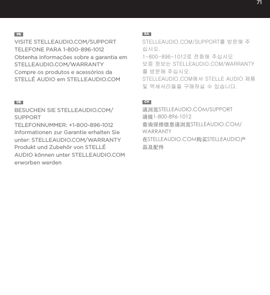 71PR  VISITE STELLEAUDIO.COM/SUPPORTTELEFONE PARA 1-800-896-1012Obtenha informa&ccedil;&otilde;es sobre a garantia em STELLEAUDIO.COM/WARRANTYCompre os produtos e acess&oacute;rios da STELL&Eacute; AUDIO em STELLEAUDIO.COMKA  STELLEAUDIO.COM/SUPPORT를 방문해 주십시오. 1-800-896-1012로 전화해 주십시오보증 정보는 STELLEAUDIO.COM/WARRANTY를 방문해 주십시오. STELLEAUDIO.COM에서 STELL&Eacute; AUDIO 제품 및 액세서리들을 구매하실 수 있습니다. DE  BESUCHEN SIE STELLEAUDIO.COM/SUPPORTTELEFONNUMMER: +1-800-896-1012Informationen zur Garantie erhalten Sie unter: STELLEAUDIO.COM/WARRANTYProdukt und Zubeh&ouml;r von STELL&Eacute; AUDIO k&ouml;nnen unter STELLEAUDIO.COM erworben werdenCH  请浏览STELLEAUDIO.COM/SUPPORT请拨1-800-896-1012查询保修信息请浏览STELLEAUDIO.COM/WARRANTY在STELLEAUDIO.COM购买STELL&Eacute;AUDIO产品及配件 