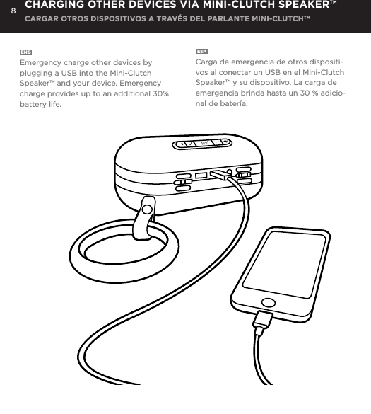 8ENG  Emergency charge other devices by plugging a USB into the Mini-Clutch Speaker&trade; and your device. Emergency charge provides up to an additional 30% battery life. ESP  Carga de emergencia de otros dispositi-vos al conectar un USB en el Mini-Clutch Speaker&trade; y su dispositivo. La carga de emergencia brinda hasta un 30 % adicio-nal de bater&iacute;a. CHARGING OTHER DEVICES VIA MINI-CLUTCH SPEAKER&trade; CARGAR OTROS DISPOSITIVOS A TRAV&Eacute;S DEL PARLANTE MINI-CLUTCHTMEmergency charge other devices by plugging a USB into the Mini-Clutch and your device. Emergency charge provides up to an additional 30% battery life. CHARGING OTHER DEVICES VIA MINI-CLUTCH SPEAKER