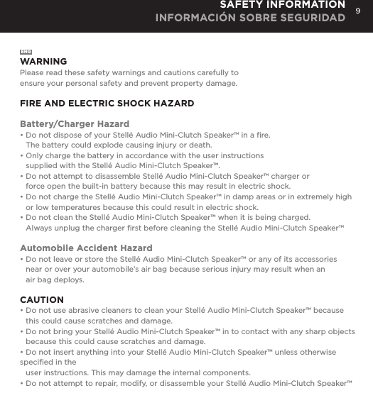 9SAFETY INFORMATION INFORMACI&Oacute;N SOBRE SEGURIDADENGWARNINGPlease read these safety warnings and cautions carefully to  ensure your personal safety and prevent property damage.FIRE AND ELECTRIC SHOCK HAZARDBattery/Charger Hazard&bull; Do not dispose of your Stell&eacute; Audio Mini-Clutch Speaker&trade; in a ﬁre.   The battery could explode causing injury or death.&bull; Only charge the battery in accordance with the user instructions   supplied with the Stell&eacute; Audio Mini-Clutch Speaker&trade;.&bull; Do not attempt to disassemble Stell&eacute; Audio Mini-Clutch Speaker&trade; charger or    force open the built-in battery because this may result in electric shock.&bull; Do not charge the Stell&eacute; Audio Mini-Clutch Speaker&trade; in damp areas or in extremely high    or low temperatures because this could result in electric shock.&bull; Do not clean the Stell&eacute; Audio Mini-Clutch Speaker&trade; when it is being charged.    Always unplug the charger ﬁrst before cleaning the Stell&eacute; Audio Mini-Clutch Speaker&trade;Automobile Accident Hazard&bull; Do not leave or store the Stell&eacute; Audio Mini-Clutch Speaker&trade; or any of its accessories    near or over your automobile&rsquo;s air bag because serious injury may result when an    air bag deploys.CAUTION&bull; Do not use abrasive cleaners to clean your Stell&eacute; Audio Mini-Clutch Speaker&trade; because    this could cause scratches and damage.  &bull; Do not bring your Stell&eacute; Audio Mini-Clutch Speaker&trade; in to contact with any sharp objects    because this could cause scratches and damage.&bull; Do not insert anything into your Stell&eacute; Audio Mini-Clutch Speaker&trade; unless otherwise speciﬁed in the    user instructions. This may damage the internal components.&bull; Do not attempt to repair, modify, or disassemble your Stell&eacute; Audio Mini-Clutch Speaker&trade; 