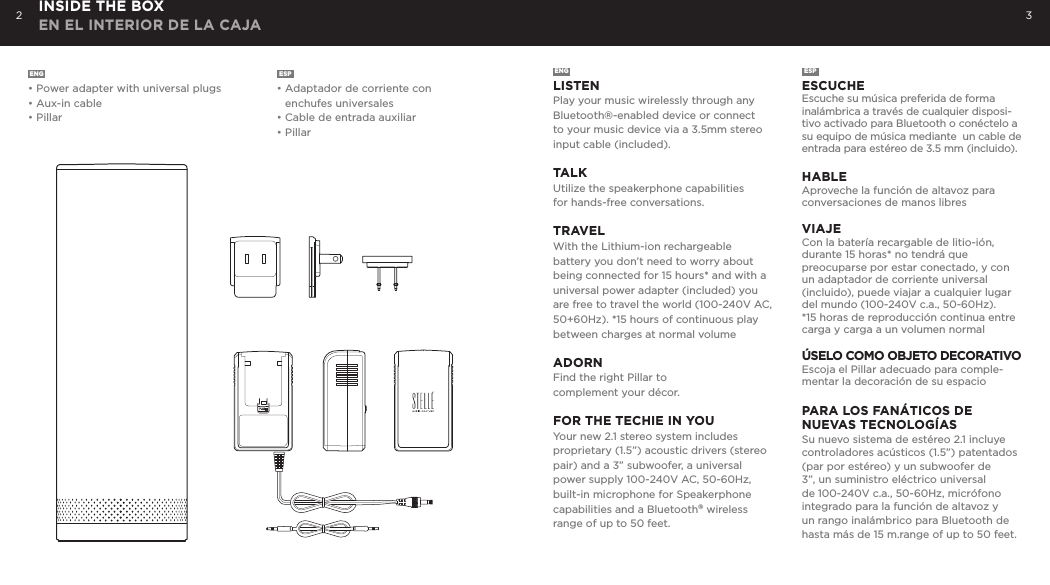2 3ENG&bull; Power adapter with universal plugs&bull; Aux-in cable&bull; PillarESP&bull; Adaptador de corriente con    enchufes universales&bull; Cable de entrada auxiliar&bull; PillarENGLISTENPlay your music wirelessly through any Bluetooth&reg;-enabled device or connect to your music device via a 3.5mm stereo input cable (included). TALKUtilize the speakerphone capabilities  for hands-free conversations. TRAVELWith the Lithium-ion rechargeable battery you don&rsquo;t need to worry about being connected for 15 hours* and with a universal power adapter (included) you are free to travel the world (100-240V AC, 50+60Hz). *15 hours of continuous play between charges at normal volume ADORNFind the right Pillar to complement your d&eacute;cor.FOR THE TECHIE IN YOUYour new 2.1 stereo system includes proprietary (1.5&rdquo;) acoustic drivers (stereo pair) and a 3&rdquo; subwoofer, a universal power supply 100-240V AC, 50-60Hz, built-in microphone for Speakerphone capabilities and a Bluetooth&reg; wireless range of up to 50 feet.ESPESCUCHEEscuche su m&uacute;sica preferida de forma inal&aacute;mbrica a trav&eacute;s de cualquier disposi-tivo activado para Bluetooth o con&eacute;ctelo a su equipo de m&uacute;sica mediante  un cable de entrada para est&eacute;reo de 3.5 mm (incluido). HABLEAproveche la funci&oacute;n de altavoz para conversaciones de manos libresVIAJECon la bater&iacute;a recargable de litio-i&oacute;n, durante 15 horas* no tendr&aacute; que preocuparse por estar conectado, y con un adaptador de corriente universal (incluido), puede viajar a cualquier lugar del mundo (100-240V c.a., 50-60Hz).*15 horas de reproducci&oacute;n continua entre carga y carga a un volumen normal&Uacute;SELO COMO OBJETO DECORATIVOEscoja el Pillar adecuado para comple-mentar la decoraci&oacute;n de su espacioPARA LOS FAN&Aacute;TICOS DE  NUEVAS TECNOLOG&Iacute;ASSu nuevo sistema de est&eacute;reo 2.1 incluye controladores ac&uacute;sticos (1.5&rdquo;) patentados (par por est&eacute;reo) y un subwoofer de 3&rdquo;, un suministro el&eacute;ctrico universal de 100-240V c.a., 50-60Hz, micr&oacute;fono integrado para la funci&oacute;n de altavoz y un rango inal&aacute;mbrico para Bluetooth de hasta m&aacute;s de 15 m.range of up to 50 feet.INSIDE THE BOX EN EL INTERIOR DE LA CAJA