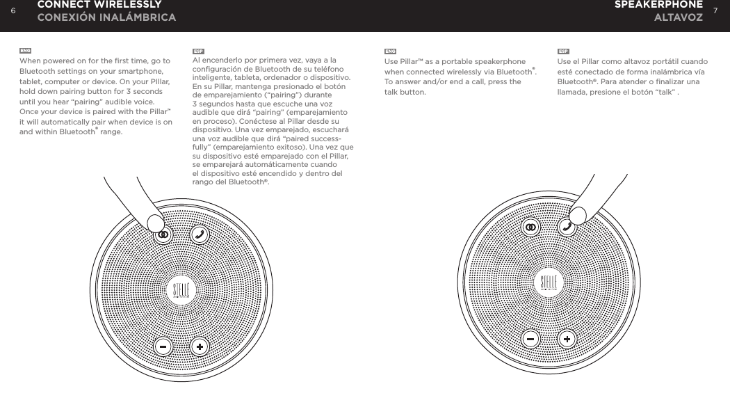 6 7ENGUse Pillar&trade; as a portable speakerphone when connected wirelessly via Bluetooth&reg;. To answer and/or end a call, press the talk button. ESPUse el Pillar como altavoz port&aacute;til cuando est&eacute; conectado de forma inal&aacute;mbrica v&iacute;a Bluetooth&reg;. Para atender o ﬁnalizar una llamada, presione el bot&oacute;n &ldquo;talk&rdquo; .ENGWhen powered on for the ﬁrst time, go to Bluetooth settings on your smartphone, tablet, computer or device. On your PIllar, hold down pairing button for 3 seconds until you hear &ldquo;pairing&rdquo; audible voice. Once your device is paired with the Pillar&trade; it will automatically pair when device is on and within Bluetooth&reg; range.ESPAl encenderlo por primera vez, vaya a la conﬁguraci&oacute;n de Bluetooth de su tel&eacute;fono inteligente, tableta, ordenador o dispositivo. En su Pillar, mantenga presionado el bot&oacute;n de emparejamiento (&ldquo;pairing&rdquo;) durante 3 segundos hasta que escuche una voz audible que dir&aacute; &ldquo;pairing&rdquo; (emparejamiento en proceso). Con&eacute;ctese al Pillar desde su dispositivo. Una vez emparejado, escuchar&aacute; una voz audible que dir&aacute; &ldquo;paired success-fully&rdquo; (emparejamiento exitoso). Una vez que su dispositivo est&eacute; emparejado con el Pillar, se emparejar&aacute; autom&aacute;ticamente cuando el dispositivo est&eacute; encendido y dentro del rango del Bluetooth&reg;.CONNECT WIRELESSLY CONEXI&Oacute;N INAL&Aacute;MBRICASPEAKERPHONE ALTAVOZ