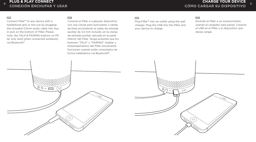 8 9ENGConnect Pillar&trade; to any device with a headphone jack or line out by plugging the included 3.5mm audio cable into Aux in jack on the bottom of Pillar. Please note, the TALK &amp; PAIRING buttons on Pil-lar only work when connected wirelessly via Bluetooth&reg;.ESPConecte el Pillar a cualquier dispositivo con una clavija para auriculares o salida de l&iacute;nea enchufando el cable de entrada auxiliar de 3,5 mm incluido, en la clavija de entrada auxiliar ubicada en la parte inferior del Pillar. Tenga presente que los botones &ldquo;TALK&rdquo; y &ldquo;PAIRING&rdquo; (hablar y emparejamiento) del Pillar &uacute;nicamente funcionan cuando est&aacute;n conectados de forma inal&aacute;mbrica v&iacute;a Bluetooth&reg;.ENGPlug Pillar&trade; into an outlet using the wall charger. Plug the USB into the Pillar and your device to charge.ESPEnchufe el Pillar a un tomacorriente usando el cargador para pared. Conecte el USB en el Pillar y el dispositivo que desea cargar.PLUG &amp; PLAY CONNECT CONEXI&Oacute;N ENCHUFAR Y USARCHARGE YOUR DEVICE C&Oacute;MO CARGAR SU DISPOSITIVO