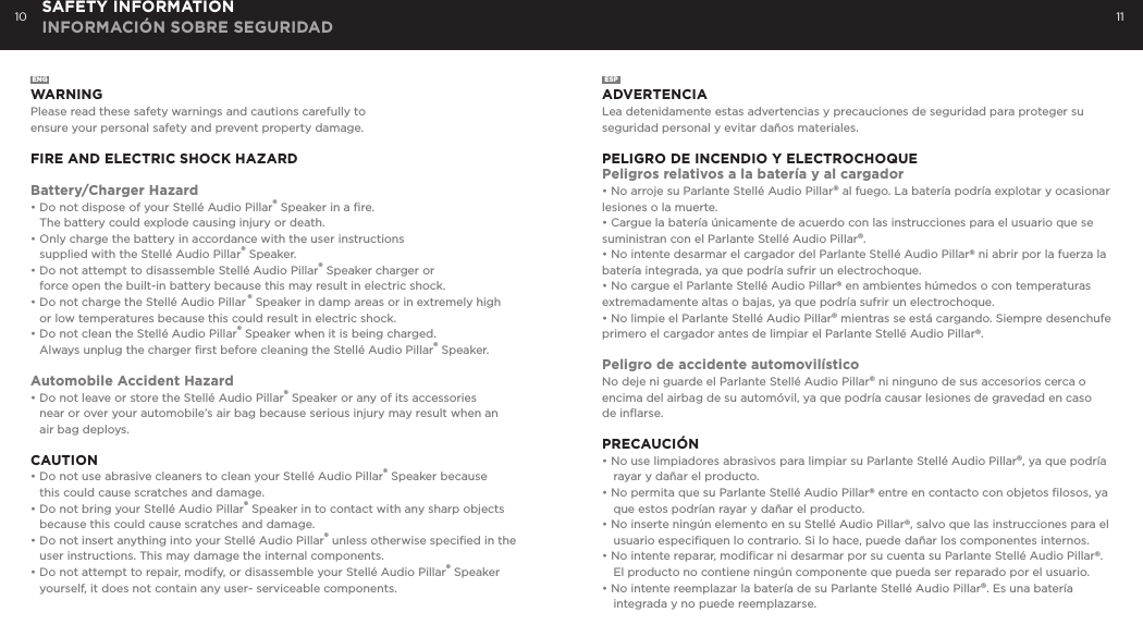 10 11SAFETY INFORMATION INFORMACI&Oacute;N SOBRE SEGURIDADENGWARNINGPlease read these safety warnings and cautions carefully to  ensure your personal safety and prevent property damage.FIRE AND ELECTRIC SHOCK HAZARDBattery/Charger Hazard&bull; Do not dispose of your Stell&eacute; Audio Pillar&reg; Speaker in a ﬁre.   The battery could explode causing injury or death.&bull; Only charge the battery in accordance with the user instructions   supplied with the Stell&eacute; Audio Pillar&reg; Speaker.&bull; Do not attempt to disassemble Stell&eacute; Audio Pillar&reg; Speaker charger or   force open the built-in battery because this may result in electric shock.&bull; Do not charge the Stell&eacute; Audio Pillar &reg; Speaker in damp areas or in extremely high   or low temperatures because this could result in electric shock.&bull; Do not clean the Stell&eacute; Audio Pillar&reg; Speaker when it is being charged.   Always unplug the charger ﬁrst before cleaning the Stell&eacute; Audio Pillar&reg; Speaker.Automobile Accident Hazard&bull; Do not leave or store the Stell&eacute; Audio Pillar&reg; Speaker or any of its accessories   near or over your automobile&rsquo;s air bag because serious injury may result when an    air bag deploys.CAUTION&bull; Do not use abrasive cleaners to clean your Stell&eacute; Audio Pillar&reg; Speaker because   this could cause scratches and damage.  &bull; Do not bring your Stell&eacute; Audio Pillar&reg; Speaker in to contact with any sharp objects   because this could cause scratches and damage.&bull; Do not insert anything into your Stell&eacute; Audio Pillar&reg; unless otherwise speciﬁed in the   user instructions. This may damage the internal components.&bull; Do not attempt to repair, modify, or disassemble your Stell&eacute; Audio Pillar&reg; Speaker      yourself, it does not contain any user- serviceable components.ESPADVERTENCIALea detenidamente estas advertencias y precauciones de seguridad para proteger su seguridad personal y evitar da&ntilde;os materiales.PELIGRO DE INCENDIO Y ELECTROCHOqUEPeligros relativos a la bater&iacute;a y al cargador&bull; No arroje su Parlante Stell&eacute; Audio Pillar&reg; al fuego. La bater&iacute;a podr&iacute;a explotar y ocasionar lesiones o la muerte.&bull; Cargue la bater&iacute;a &uacute;nicamente de acuerdo con las instrucciones para el usuario que se suministran con el Parlante Stell&eacute; Audio Pillar&reg;.&bull; No intente desarmar el cargador del Parlante Stell&eacute; Audio Pillar&reg; ni abrir por la fuerza la bater&iacute;a integrada, ya que podr&iacute;a sufrir un electrochoque.&bull; No cargue el Parlante Stell&eacute; Audio Pillar&reg; en ambientes h&uacute;medos o con temperaturas extremadamente altas o bajas, ya que podr&iacute;a sufrir un electrochoque.&bull; No limpie el Parlante Stell&eacute; Audio Pillar&reg; mientras se est&aacute; cargando. Siempre desenchufe primero el cargador antes de limpiar el Parlante Stell&eacute; Audio Pillar&reg;.Peligro de accidente automovil&iacute;sticoNo deje ni guarde el Parlante Stell&eacute; Audio Pillar&reg; ni ninguno de sus accesorios cerca o encima del airbag de su autom&oacute;vil, ya que podr&iacute;a causar lesiones de gravedad en caso de inﬂarse.PRECAUCI&Oacute;N&bull; No use limpiadores abrasivos para limpiar su Parlante Stell&eacute; Audio Pillar&reg;, ya que podr&iacute;a rayar y da&ntilde;ar el producto.&bull; No permita que su Parlante Stell&eacute; Audio Pillar&reg; entre en contacto con objetos ﬁlosos, ya que estos podr&iacute;an rayar y da&ntilde;ar el producto.&bull; No inserte ning&uacute;n elemento en su Stell&eacute; Audio Pillar&reg;, salvo que las instrucciones para el usuario especiﬁquen lo contrario. Si lo hace, puede da&ntilde;ar los componentes internos.&bull; No intente reparar, modiﬁcar ni desarmar por su cuenta su Parlante Stell&eacute; Audio Pillar&reg;. El producto no contiene ning&uacute;n componente que pueda ser reparado por el usuario.&bull; No intente reemplazar la bater&iacute;a de su Parlante Stell&eacute; Audio Pillar&reg;. Es una bater&iacute;a integrada y no puede reemplazarse.
