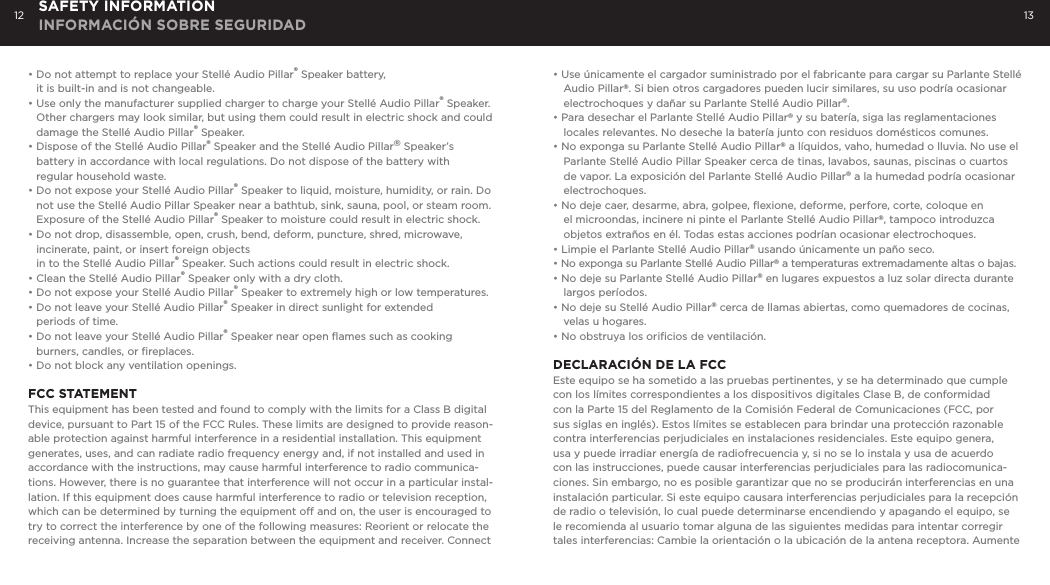 12 13SAFETY INFORMATION INFORMACI&Oacute;N SOBRE SEGURIDAD&bull; Do not attempt to replace your Stell&eacute; Audio Pillar&reg; Speaker battery,   it is built-in and is not changeable.  &bull; Use only the manufacturer supplied charger to charge your Stell&eacute; Audio Pillar&reg; Speaker.    Other chargers may look similar, but using them could result in electric shock and could    damage the Stell&eacute; Audio Pillar&reg; Speaker.&bull; Dispose of the Stell&eacute; Audio Pillar&reg; Speaker and the Stell&eacute; Audio Pillar&reg; Speaker&rsquo;s      battery in accordance with local regulations. Do not dispose of the battery with    regular household waste.&bull; Do not expose your Stell&eacute; Audio Pillar&reg; Speaker to liquid, moisture, humidity, or rain. Do    not use the Stell&eacute; Audio Pillar Speaker near a bathtub, sink, sauna, pool, or steam room.    Exposure of the Stell&eacute; Audio Pillar&reg; Speaker to moisture could result in electric shock.&bull; Do not drop, disassemble, open, crush, bend, deform, puncture, shred, microwave,      incinerate, paint, or insert foreign objects   in to the Stell&eacute; Audio Pillar&reg; Speaker. Such actions could result in electric shock.&bull; Clean the Stell&eacute; Audio Pillar&reg; Speaker only with a dry cloth.&bull; Do not expose your Stell&eacute; Audio Pillar&reg; Speaker to extremely high or low temperatures. &bull; Do not leave your Stell&eacute; Audio Pillar&reg; Speaker in direct sunlight for extended   periods of time. &bull; Do not leave your Stell&eacute; Audio Pillar&reg; Speaker near open ﬂames such as cooking      burners, candles, or ﬁreplaces.&bull; Do not block any ventilation openings.FCC STATEMENT This equipment has been tested and found to comply with the limits for a Class B digital device, pursuant to Part 15 of the FCC Rules. These limits are designed to provide reason-able protection against harmful interference in a residential installation. This equipment generates, uses, and can radiate radio frequency energy and, if not installed and used in accordance with the instructions, may cause harmful interference to radio communica-tions. However, there is no guarantee that interference will not occur in a particular instal-lation. If this equipment does cause harmful interference to radio or television reception, which can be determined by turning the equipment off and on, the user is encouraged to try to correct the interference by one of the following measures: Reorient or relocate the receiving antenna. Increase the separation between the equipment and receiver. Connect &bull; Use &uacute;nicamente el cargador suministrado por el fabricante para cargar su Parlante Stell&eacute; Audio Pillar&reg;. Si bien otros cargadores pueden lucir similares, su uso podr&iacute;a ocasionar electrochoques y da&ntilde;ar su Parlante Stell&eacute; Audio Pillar&reg;.&bull; Para desechar el Parlante Stell&eacute; Audio Pillar&reg; y su bater&iacute;a, siga las reglamentaciones locales relevantes. No deseche la bater&iacute;a junto con residuos dom&eacute;sticos comunes.&bull; No exponga su Parlante Stell&eacute; Audio Pillar&reg; a l&iacute;quidos, vaho, humedad o lluvia. No use el Parlante Stell&eacute; Audio Pillar Speaker cerca de tinas, lavabos, saunas, piscinas o cuartos de vapor. La exposici&oacute;n del Parlante Stell&eacute; Audio Pillar&reg; a la humedad podr&iacute;a ocasionar electrochoques.&bull; No deje caer, desarme, abra, golpee, ﬂexione, deforme, perfore, corte, coloque en el microondas, incinere ni pinte el Parlante Stell&eacute; Audio Pillar&reg;, tampoco introduzca objetos extra&ntilde;os en &eacute;l. Todas estas acciones podr&iacute;an ocasionar electrochoques.&bull; Limpie el Parlante Stell&eacute; Audio Pillar&reg; usando &uacute;nicamente un pa&ntilde;o seco.&bull; No exponga su Parlante Stell&eacute; Audio Pillar&reg; a temperaturas extremadamente altas o bajas.&bull; No deje su Parlante Stell&eacute; Audio Pillar&reg; en lugares expuestos a luz solar directa durante largos per&iacute;odos. &bull; No deje su Stell&eacute; Audio Pillar&reg; cerca de llamas abiertas, como quemadores de cocinas, velas u hogares.&bull; No obstruya los oriﬁcios de ventilaci&oacute;n.DECLARACI&Oacute;N DE LA FCCEste equipo se ha sometido a las pruebas pertinentes, y se ha determinado que cumple con los l&iacute;mites correspondientes a los dispositivos digitales Clase B, de conformidad con la Parte 15 del Reglamento de la Comisi&oacute;n Federal de Comunicaciones (FCC, por sus siglas en ingl&eacute;s). Estos l&iacute;mites se establecen para brindar una protecci&oacute;n razonable contra interferencias perjudiciales en instalaciones residenciales. Este equipo genera, usa y puede irradiar energ&iacute;a de radiofrecuencia y, si no se lo instala y usa de acuerdo con las instrucciones, puede causar interferencias perjudiciales para las radiocomunica-ciones. Sin embargo, no es posible garantizar que no se producir&aacute;n interferencias en una instalaci&oacute;n particular. Si este equipo causara interferencias perjudiciales para la recepci&oacute;n de radio o televisi&oacute;n, lo cual puede determinarse encendiendo y apagando el equipo, se le recomienda al usuario tomar alguna de las siguientes medidas para intentar corregir tales interferencias: Cambie la orientaci&oacute;n o la ubicaci&oacute;n de la antena receptora. Aumente 