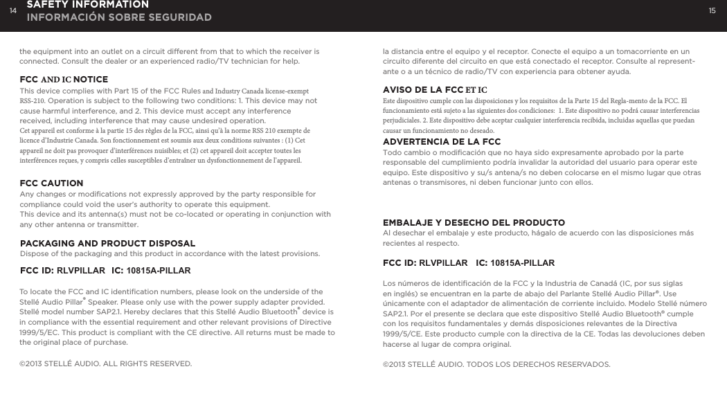 14 15SAFETY INFORMATION INFORMACI&Oacute;N SOBRE SEGURIDADthe equipment into an outlet on a circuit different from that to which the receiver is connected. Consult the dealer or an experienced radio/TV technician for help.FCC AND IC NOTICEThis device complies with Part 15 of the FCC Rules and Industry Canada license-exempt RSS-210. Operation is subject to the following two conditions: 1. This device may not cause harmful interference, and 2. This device must accept any interference received, including interference that may cause undesired operation.Cet appareil est conforme &agrave; la partie 15 des r&egrave;gles de la FCC, ainsi qu&rsquo;&agrave; la norme RSS 210 exempte de licence d&rsquo;Industrie Canada. Son fonctionnement est soumis aux deux conditions suivantes : (1) Cet appareil ne doit pas provoquer d&rsquo;interf&eacute;rences nuisibles; et (2) cet appareil doit accepter toutes les interf&eacute;rences re&ccedil;ues, y compris celles susceptibles d&rsquo;entra&icirc;ner un dysfonctionnement de l&rsquo;appareil. FCC CAUTIONAny changes or modifications not expressly approved by the party responsible for compliance could void the user&rsquo;s authority to operate this equipment.This device and its antenna(s) must not be co-located or operating in conjunction with any other antenna or transmitter.PACKAGING AND PRODUCT DISPOSALDispose of the packaging and this product in accordance with the latest provisions.FCC ID: RLVPILLAR  IC: 10815A-PILLARTo locate the FCC and IC identiﬁcation numbers, please look on the underside of the Stell&eacute; Audio Pillar&reg; Speaker. Please only use with the power supply adapter provided. Stell&eacute; model number SAP2.1. Hereby declares that this Stell&eacute; Audio Bluetooth&reg; device is in compliance with the essential requirement and other relevant provisions of Directive 1999/5/EC. This product is compliant with the CE directive. All returns must be made to the original place of purchase.&copy;2013 STELL&Eacute; AUDIO. ALL RIGHTS RESERVED. la distancia entre el equipo y el receptor. Conecte el equipo a un tomacorriente en un circuito diferente del circuito en que est&aacute; conectado el receptor. Consulte al represent-ante o a un t&eacute;cnico de radio/TV con experiencia para obtener ayuda.AVISO DE LA FCC ET ICEste dispositivo cumple con las disposiciones y los requisitos de la Parte 15 del Regla-mento de la FCC. El funcionamiento est&aacute; sujeto a las siguientes dos condiciones:  1. Este dispositivo no podr&aacute; causar interferencias perjudiciales. 2. Este dispositivo debe aceptar cualquier interferencia recibida, incluidas aquellas que puedan causar un funcionamiento no deseado.ADVERTENCIA DE LA FCCTodo cambio o modificaci&oacute;n que no haya sido expresamente aprobado por la parte responsable del cumplimiento podr&iacute;a invalidar la autoridad del usuario para operar este equipo. Este dispositivo y su/s antena/s no deben colocarse en el mismo lugar que otras antenas o transmisores, ni deben funcionar junto con ellos.EMBALAJE Y DESECHO DEL PRODUCTOAl desechar el embalaje y este producto, h&aacute;galo de acuerdo con las disposiciones m&aacute;s recientes al respecto.FCC ID: RLVPILLAR   IC: 10815A-PILLARLos n&uacute;meros de identiﬁcaci&oacute;n de la FCC y la Industria de Canad&aacute; (IC, por sus siglas en ingl&eacute;s) se encuentran en la parte de abajo del Parlante Stell&eacute; Audio Pillar&reg;. Use &uacute;nicamente con el adaptador de alimentaci&oacute;n de corriente incluido. Modelo Stell&eacute; n&uacute;mero SAP2.1. Por el presente se declara que este dispositivo Stell&eacute; Audio Bluetooth&reg; cumple con los requisitos fundamentales y dem&aacute;s disposiciones relevantes de la Directiva1999/5/CE. Este producto cumple con la directiva de la CE. Todas las devoluciones deben hacerse al lugar de compra original.&copy;2013 STELL&Eacute; AUDIO. TODOS LOS DERECHOS RESERVADOS.