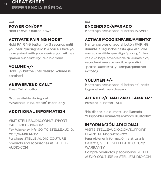 16ENGPOWER ON/OFFHold POWER button downACTIVATE PAIRING MODE*Hold PAIRING button for 3 seconds until you hear &ldquo;pairing&rdquo;audible voice. Once you have paired with your device you will hear &ldquo;paired successfully&rdquo; audible voice.VOLUME +/-Hold +/- button until desired volume is obtainedANSWER/END CALL**Press TALK button *Not available during call**Available in Bluetooth&reg; mode onlyADDITIONAL INFORMATIONVISIT STELLEAUDIO.COM/SUPPORTCALL 1-800-896-1012For Warranty info GO TO STELLEAUDIO.COM/WARRANTYPurchase STELLE AUDIO COUTURE products and accessories at  STELLE-AUDIO.COMESPENCENDIDO/APAGADOMantenga presionado el bot&oacute;n POWERACTIVAR MODO EMPAREJAMIENTO*Mantenga presionado el bot&oacute;n PAIRING durante 3 segundos hasta que escuche una voz audible que diga &ldquo;pairing&rdquo;. Una vez que haya emparejado su dispositivo, escuchar&aacute; una voz audible que dir&aacute; &ldquo;paired successfully&rdquo; (emparejamiento exitoso).VOLUMEN +/-Mantenga presionado el bot&oacute;n +/- hasta lograr el volumen deseado.ATENDER/FINALIZAR LLAMADA**Presione el bot&oacute;n TALK*No disponible durante una llamada**Disponible &uacute;nicamente en modo Bluetooth&reg;INFORMACI&Oacute;N ADICIONALVISITE STELLEAUDIO.COM/SUPPORTLLAME AL 1-800-896-1012Para obtener informaci&oacute;n relativa a la Garant&iacute;a, VISITE STELLEAUDIO.COM/WARRANTYCompre productos y accesorios STELLE AUDIO COUTURE en STELLEAUDIO.COMCHEAT SHEET REFERENCIA R&Aacute;PIDA