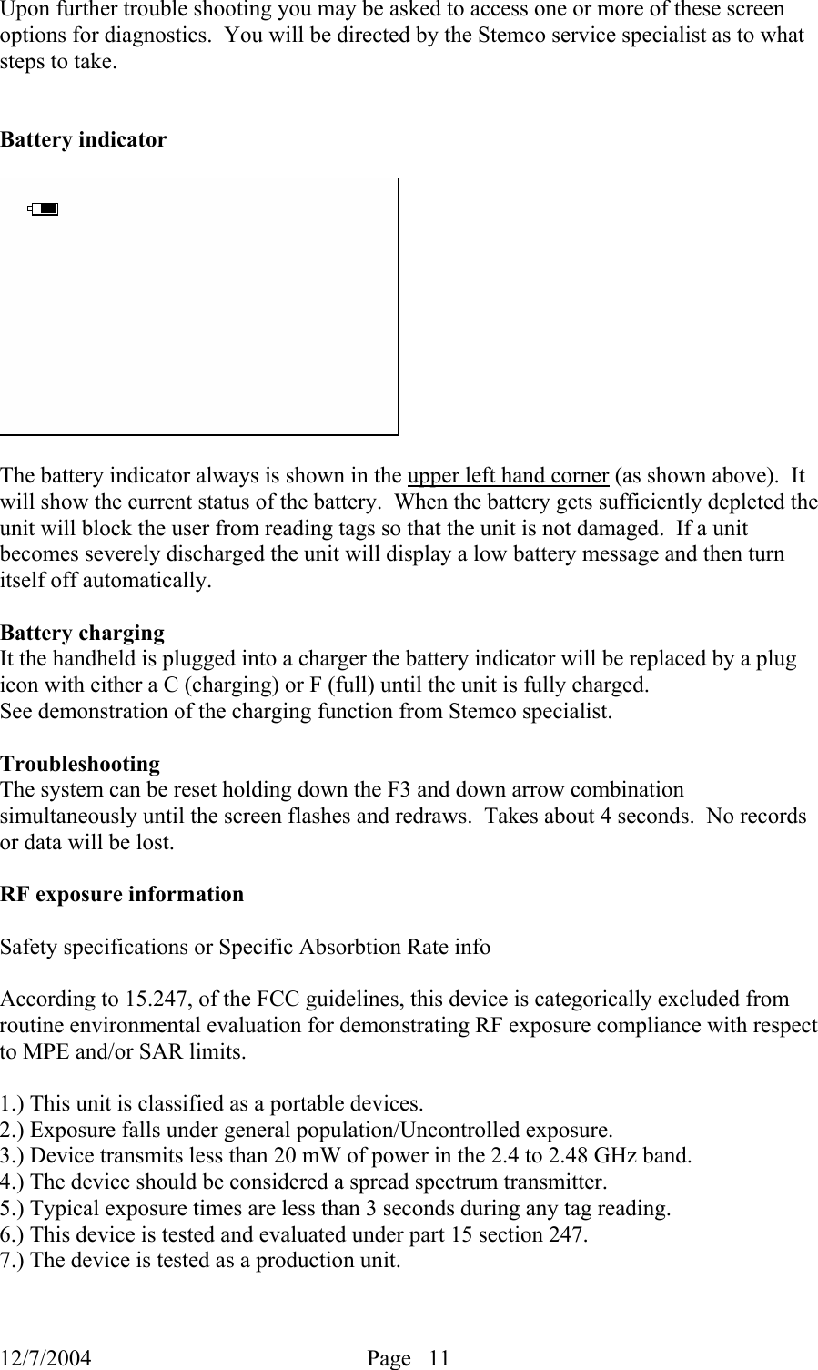 12/7/2004  Page   11   Upon further trouble shooting you may be asked to access one or more of these screen options for diagnostics.  You will be directed by the Stemco service specialist as to what steps to take.     Battery indicator    The battery indicator always is shown in the upper left hand corner (as shown above).  It will show the current status of the battery.  When the battery gets sufficiently depleted the unit will block the user from reading tags so that the unit is not damaged.  If a unit becomes severely discharged the unit will display a low battery message and then turn itself off automatically.    Battery charging It the handheld is plugged into a charger the battery indicator will be replaced by a plug icon with either a C (charging) or F (full) until the unit is fully charged.    See demonstration of the charging function from Stemco specialist.  Troubleshooting The system can be reset holding down the F3 and down arrow combination simultaneously until the screen flashes and redraws.  Takes about 4 seconds.  No records or data will be lost.  RF exposure information  Safety specifications or Specific Absorbtion Rate info  According to 15.247, of the FCC guidelines, this device is categorically excluded from routine environmental evaluation for demonstrating RF exposure compliance with respect to MPE and/or SAR limits.  1.) This unit is classified as a portable devices. 2.) Exposure falls under general population/Uncontrolled exposure. 3.) Device transmits less than 20 mW of power in the 2.4 to 2.48 GHz band. 4.) The device should be considered a spread spectrum transmitter. 5.) Typical exposure times are less than 3 seconds during any tag reading. 6.) This device is tested and evaluated under part 15 section 247. 7.) The device is tested as a production unit.  