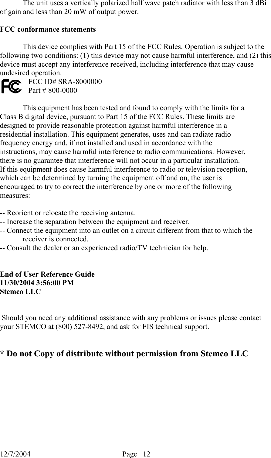 12/7/2004  Page   12     The unit uses a vertically polarized half wave patch radiator with less than 3 dBi of gain and less than 20 mW of output power.   FCC conformance statements  This device complies with Part 15 of the FCC Rules. Operation is subject to the following two conditions: (1) this device may not cause harmful interference, and (2) this device must accept any interference received, including interference that may cause undesired operation. FCC ID# SRA-8000000 Part # 800-0000  This equipment has been tested and found to comply with the limits for a Class B digital device, pursuant to Part 15 of the FCC Rules. These limits are designed to provide reasonable protection against harmful interference in a residential installation. This equipment generates, uses and can radiate radio frequency energy and, if not installed and used in accordance with the instructions, may cause harmful interference to radio communications. However, there is no guarantee that interference will not occur in a particular installation. If this equipment does cause harmful interference to radio or television reception, which can be determined by turning the equipment off and on, the user is encouraged to try to correct the interference by one or more of the following measures:  -- Reorient or relocate the receiving antenna. -- Increase the separation between the equipment and receiver. -- Connect the equipment into an outlet on a circuit different from that to which the   receiver is connected. -- Consult the dealer or an experienced radio/TV technician for help.   End of User Reference Guide 11/30/2004 3:56:00 PM Stemco LLC    Should you need any additional assistance with any problems or issues please contact your STEMCO at (800) 527-8492, and ask for FIS technical support.   * Do not Copy of distribute without permission from Stemco LLC 