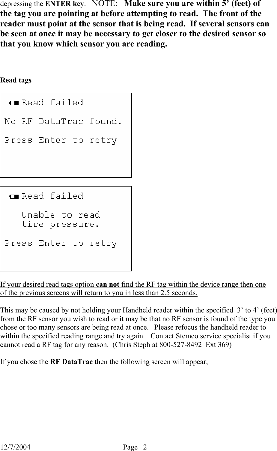 12/7/2004  Page   2   depressing the ENTER key.   NOTE:   Make sure you are within 5’ (feet) of the tag you are pointing at before attempting to read.  The front of the reader must point at the sensor that is being read.  If several sensors can be seen at once it may be necessary to get closer to the desired sensor so that you know which sensor you are reading.      Read tags                  If your desired read tags option can not find the RF tag within the device range then one of the previous screens will return to you in less than 2.5 seconds.    This may be caused by not holding your Handheld reader within the specified  3’ to 4’ (feet) from the RF sensor you wish to read or it may be that no RF sensor is found of the type you chose or too many sensors are being read at once.   Please refocus the handheld reader to within the specified reading range and try again.   Contact Stemco service specialist if you cannot read a RF tag for any reason.  (Chris Steph at 800-527-8492  Ext 369)  If you chose the RF DataTrac then the following screen will appear;   