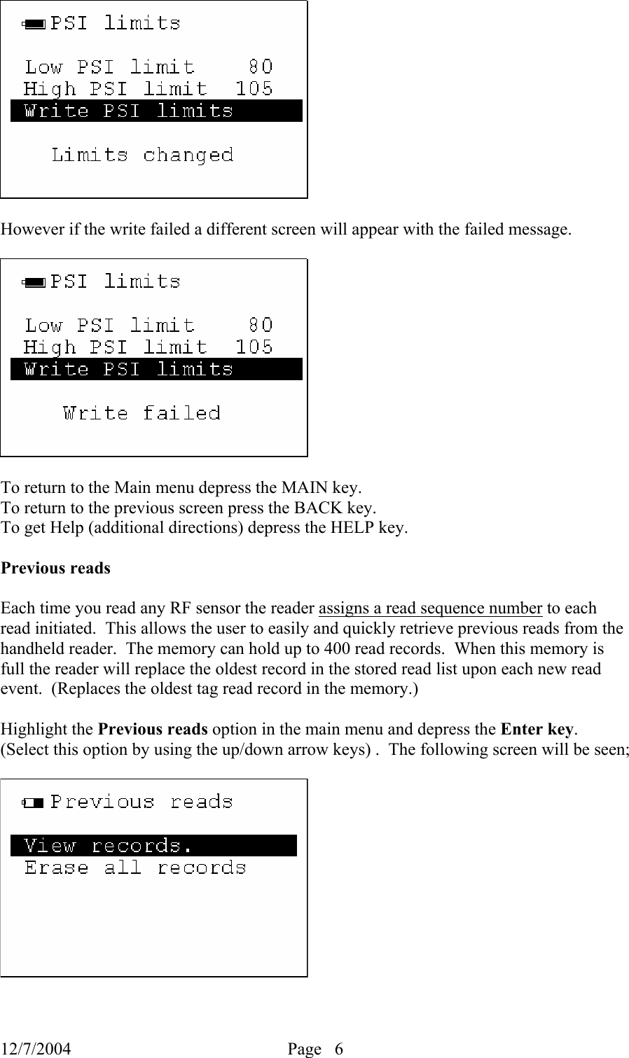 12/7/2004  Page   6     However if the write failed a different screen will appear with the failed message.    To return to the Main menu depress the MAIN key. To return to the previous screen press the BACK key. To get Help (additional directions) depress the HELP key.  Previous reads  Each time you read any RF sensor the reader assigns a read sequence number to each read initiated.  This allows the user to easily and quickly retrieve previous reads from the handheld reader.  The memory can hold up to 400 read records.  When this memory is full the reader will replace the oldest record in the stored read list upon each new read event.  (Replaces the oldest tag read record in the memory.)  Highlight the Previous reads option in the main menu and depress the Enter key.  (Select this option by using the up/down arrow keys) .  The following screen will be seen;    