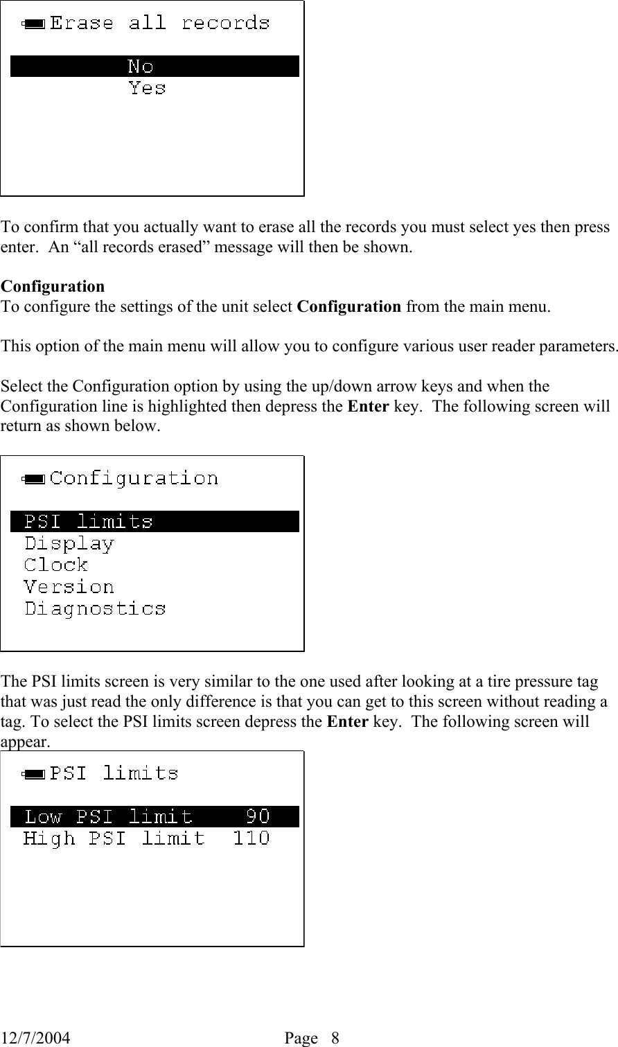 12/7/2004  Page   8     To confirm that you actually want to erase all the records you must select yes then press enter.  An “all records erased” message will then be shown.  Configuration To configure the settings of the unit select Configuration from the main menu.  This option of the main menu will allow you to configure various user reader parameters.    Select the Configuration option by using the up/down arrow keys and when the Configuration line is highlighted then depress the Enter key.  The following screen will return as shown below.          The PSI limits screen is very similar to the one used after looking at a tire pressure tag that was just read the only difference is that you can get to this screen without reading a tag. To select the PSI limits screen depress the Enter key.  The following screen will appear.   