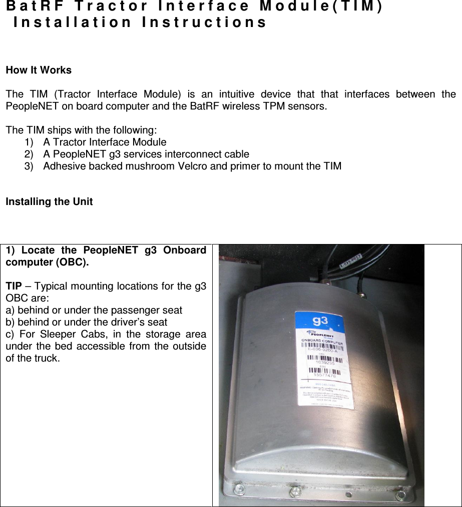 B a t R F   T r a c t o r   I n t e r f a c e   M o d u l e ( T I M )    I n s t a l l a t i o n   I n s t r u c t i o n s    How It Works  The  TIM  (Tractor  Interface  Module)  is  an  intuitive  device  that  that  interfaces  between  the PeopleNET on board computer and the BatRF wireless TPM sensors.  The TIM ships with the following: 1)  A Tractor Interface Module 2)  A PeopleNET g3 services interconnect cable 3)  Adhesive backed mushroom Velcro and primer to mount the TIM   Installing the Unit     1)  Locate  the  PeopleNET  g3  Onboard computer (OBC).  TIP – Typical mounting locations for the g3 OBC are:   a) behind or under the passenger seat b) behind or under the driver’s seat c)  For  Sleeper  Cabs,  in  the  storage  area under  the  bed  accessible  from  the  outside of the truck.  