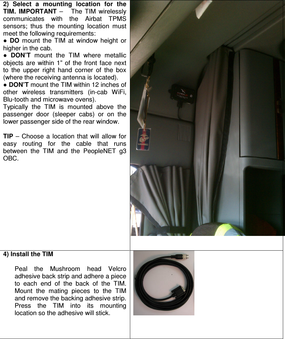 2)  Select  a  mounting  location  for  the TIM.  IMPORTANT  –      The  TIM  wirelessly communicates  with  the  Airbat  TPMS sensors;  thus  the  mounting  location  must meet the following requirements: ● DO  mount  the  TIM  at  window  height  or higher in the cab. ● DON’T  mount  the  TIM  where  metallic objects  are  within  1”  of  the  front  face  next to  the  upper  right  hand  corner  of  the  box (where the receiving antenna is located). ● DON’T mount the TIM within 12 inches of  other  wireless  transmitters  (in-cab  WiFi, Blu-tooth and microwave ovens).  Typically  the  TIM  is  mounted  above  the passenger  door  (sleeper  cabs)  or  on  the lower passenger side of the rear window.  TIP  –  Choose  a  location  that  will  allow  for easy  routing  for  the  cable  that  runs between  the  TIM  and  the  PeopleNET  g3 OBC.   4) Install the TIM  Peal  the  Mushroom  head  Velcro adhesive back strip and adhere a piece to  each  end  of  the  back  of  the  TIM. Mount  the  mating  pieces  to  the  TIM and remove the backing adhesive strip. Press  the  TIM  into  its  mounting location so the adhesive will stick.      