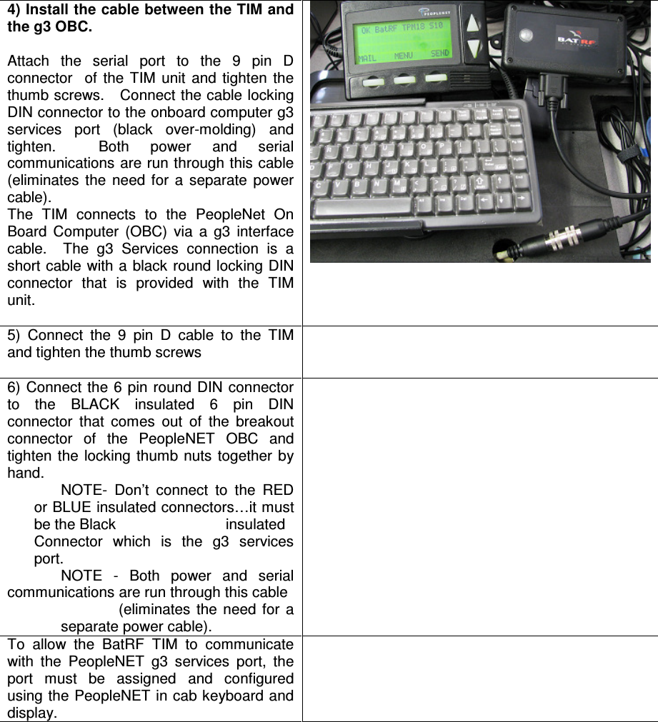 4) Install the cable between the TIM and the g3 OBC.  Attach  the  serial  port  to  the  9  pin  D connector    of  the  TIM  unit  and  tighten  the thumb screws.   Connect the cable locking DIN connector to the onboard computer g3 services  port  (black  over-molding)  and tighten.    Both  power  and  serial communications are run through this cable (eliminates  the  need  for  a  separate  power cable). The  TIM  connects  to  the  PeopleNet  On Board  Computer  (OBC)  via  a  g3  interface cable.    The  g3  Services  connection  is  a short cable  with a black round locking DIN connector  that  is  provided  with  the  TIM unit.     5)  Connect  the  9  pin  D  cable  to  the  TIM and tighten the thumb screws   6) Connect the 6  pin  round DIN  connector to  the  BLACK  insulated  6  pin  DIN connector  that  comes  out  of  the  breakout connector  of  the  PeopleNET  OBC  and tighten  the  locking thumb nuts  together  by hand.   NOTE-  Don’t  connect  to  the  RED or BLUE insulated connectors…it must be the Black     insulated Connector  which  is  the  g3  services port. NOTE  -  Both  power  and  serial communications are run through this cable  (eliminates  the  need  for  a separate power cable).  To  allow  the  BatRF  TIM  to  communicate with  the  PeopleNET  g3  services  port,  the port  must  be  assigned  and  configured using the PeopleNET in cab keyboard and display.     