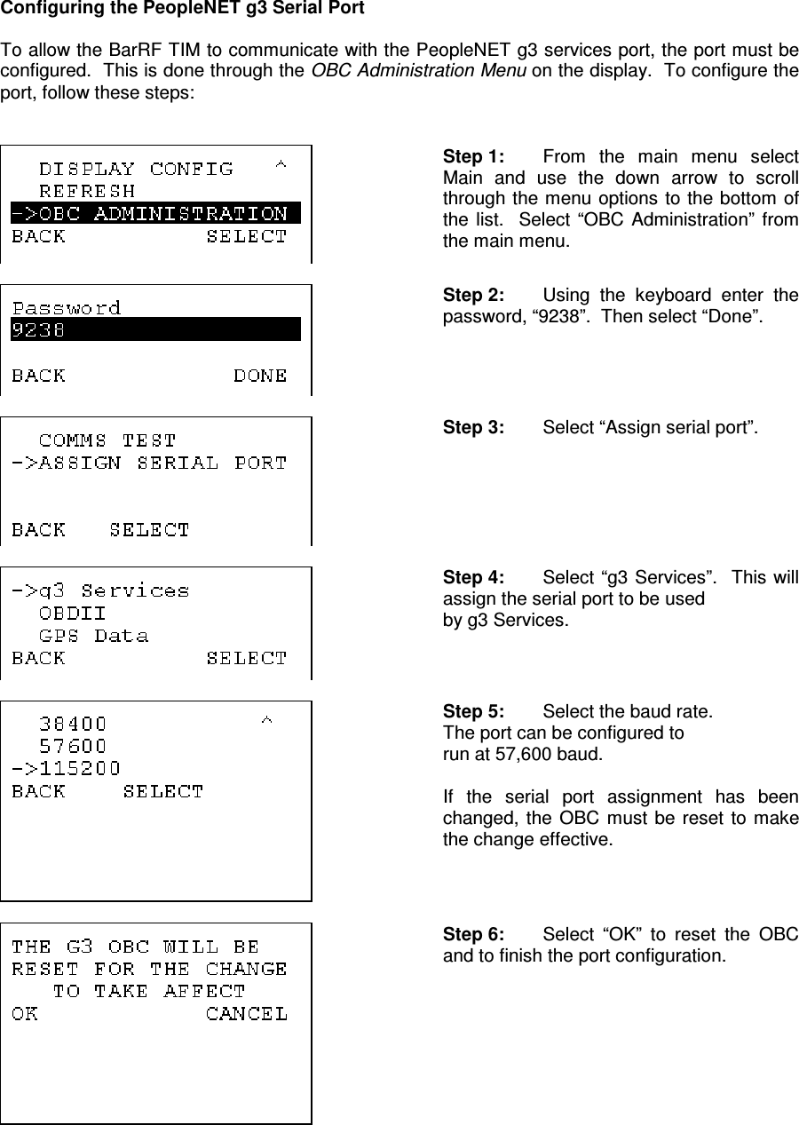 Configuring the PeopleNET g3 Serial Port  To allow the BarRF TIM to communicate with the PeopleNET g3 services port, the port must be configured.  This is done through the OBC Administration Menu on the display.  To configure the port, follow these steps:    Step 1:  From  the  main  menu  select Main  and  use  the  down  arrow  to  scroll through the menu options  to the bottom of the  list.    Select  “OBC  Administration”  from the main menu.    Step 2:  Using  the  keyboard  enter  the password, “9238”.  Then select “Done”.     Step 3:  Select “Assign serial port”.     Step 4:  Select “g3 Services”.   This will assign the serial port to be used  by g3 Services.      Step 5:  Select the baud rate. The port can be configured to  run at 57,600 baud.  If  the  serial  port  assignment  has  been changed,  the  OBC  must  be reset  to  make the change effective.     Step 6:  Select  “OK”  to  reset  the  OBC and to finish the port configuration.  