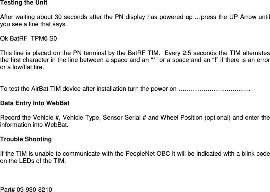  Testing the Unit   After waiting about 30 seconds after the PN display has powered up …press the UP Arrow until you see a line that says  Ok BatRF  TPM0 S0  This line is placed on the PN terminal by the BatRF TIM.  Every 2.5 seconds the TIM alternates the first character in the line between a space and an “*” or a space and an “!” if there is an error or a low/flat tire.   To test the AirBat TIM device after installation turn the power on ……………………………..  Data Entry Into WebBat  Record the Vehicle #, Vehicle Type, Sensor Serial # and Wheel Position (optional) and enter the information into WebBat.  Trouble Shooting  If the TIM is unable to communicate with the PeopleNet OBC it will be indicated with a blink code on the LEDs of the TIM.    Part# 09-930-8210  