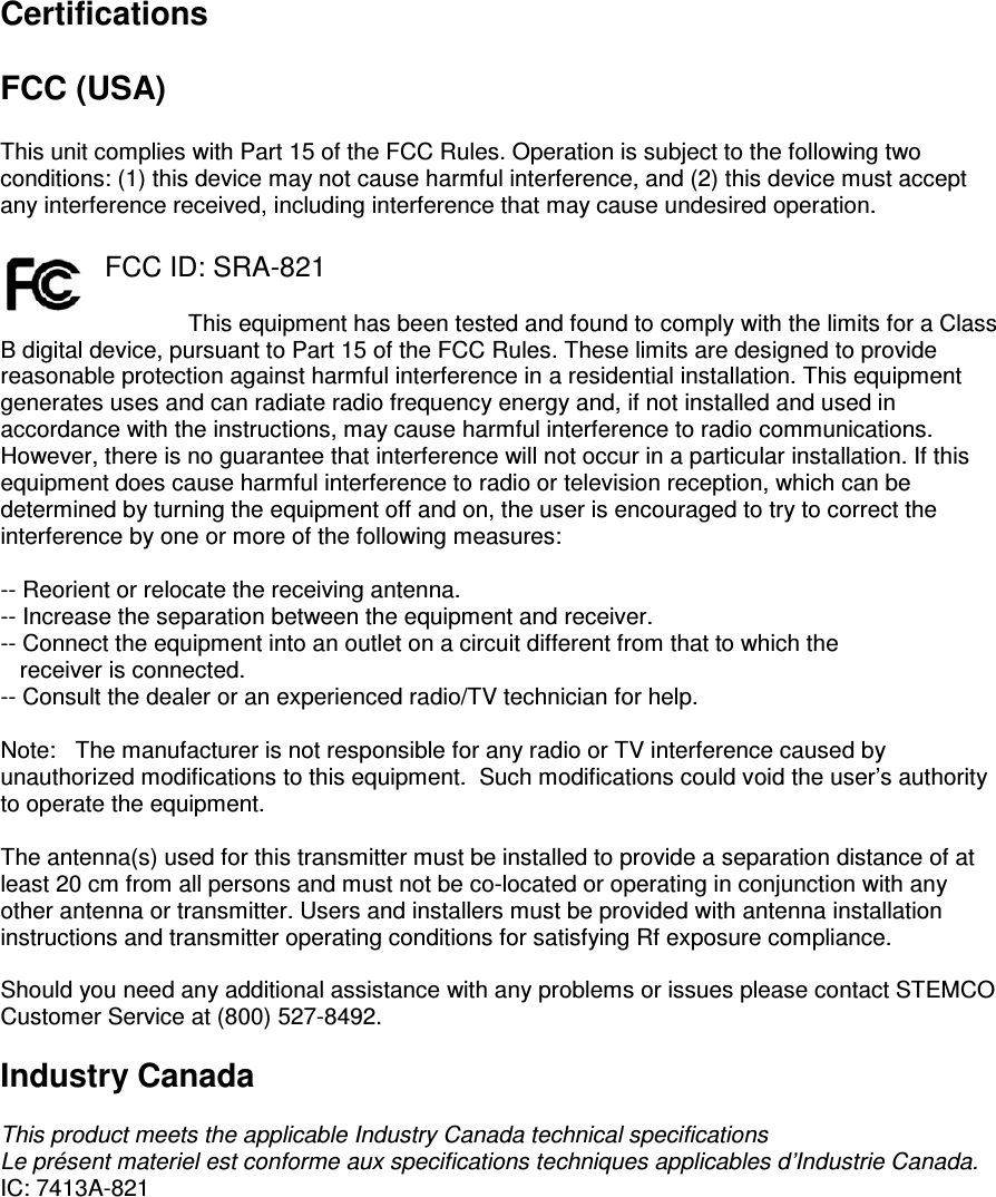 Certifications  FCC (USA)  This unit complies with Part 15 of the FCC Rules. Operation is subject to the following two conditions: (1) this device may not cause harmful interference, and (2) this device must accept any interference received, including interference that may cause undesired operation.  FCC ID: SRA-821  This equipment has been tested and found to comply with the limits for a Class B digital device, pursuant to Part 15 of the FCC Rules. These limits are designed to provide reasonable protection against harmful interference in a residential installation. This equipment generates uses and can radiate radio frequency energy and, if not installed and used in accordance with the instructions, may cause harmful interference to radio communications. However, there is no guarantee that interference will not occur in a particular installation. If this equipment does cause harmful interference to radio or television reception, which can be determined by turning the equipment off and on, the user is encouraged to try to correct the interference by one or more of the following measures:  -- Reorient or relocate the receiving antenna. -- Increase the separation between the equipment and receiver. -- Connect the equipment into an outlet on a circuit different from that to which the     receiver is connected. -- Consult the dealer or an experienced radio/TV technician for help.  Note:   The manufacturer is not responsible for any radio or TV interference caused by unauthorized modifications to this equipment.  Such modifications could void the user’s authority to operate the equipment.  The antenna(s) used for this transmitter must be installed to provide a separation distance of at least 20 cm from all persons and must not be co-located or operating in conjunction with any other antenna or transmitter. Users and installers must be provided with antenna installation instructions and transmitter operating conditions for satisfying Rf exposure compliance.  Should you need any additional assistance with any problems or issues please contact STEMCO Customer Service at (800) 527-8492.  Industry Canada  This product meets the applicable Industry Canada technical specifications Le présent materiel est conforme aux specifications techniques applicables d’Industrie Canada. IC: 7413A-821   