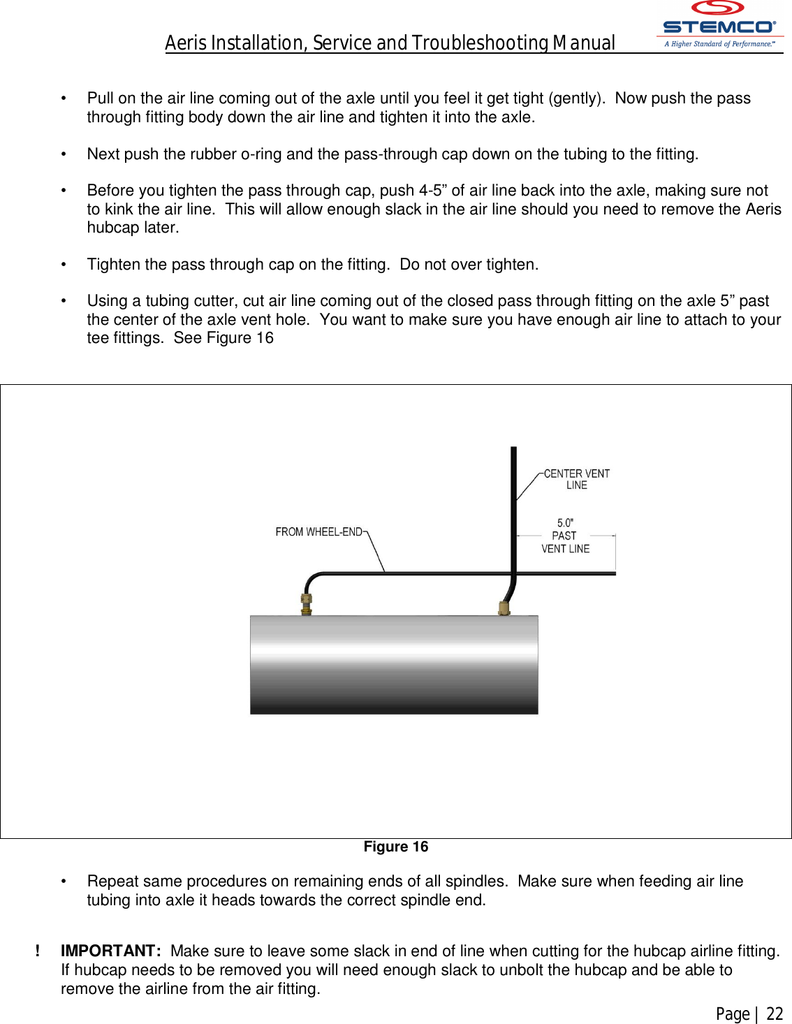 Aeris Installation, Service and Troubleshooting Manual            Page | 22     •  Pull on the air line coming out of the axle until you feel it get tight (gently).  Now push the pass through fitting body down the air line and tighten it into the axle.  •  Next push the rubber o-ring and the pass-through cap down on the tubing to the fitting.    •  Before you tighten the pass through cap, push 4-5” of air line back into the axle, making sure not to kink the air line.  This will allow enough slack in the air line should you need to remove the Aeris hubcap later.    •  Tighten the pass through cap on the fitting.  Do not over tighten.  •  Using a tubing cutter, cut air line coming out of the closed pass through fitting on the axle 5” past the center of the axle vent hole.  You want to make sure you have enough air line to attach to your tee fittings.  See Figure 16    Figure 16  •  Repeat same procedures on remaining ends of all spindles.  Make sure when feeding air line tubing into axle it heads towards the correct spindle end.   !  IMPORTANT:  Make sure to leave some slack in end of line when cutting for the hubcap airline fitting.  If hubcap needs to be removed you will need enough slack to unbolt the hubcap and be able to remove the airline from the air fitting. 