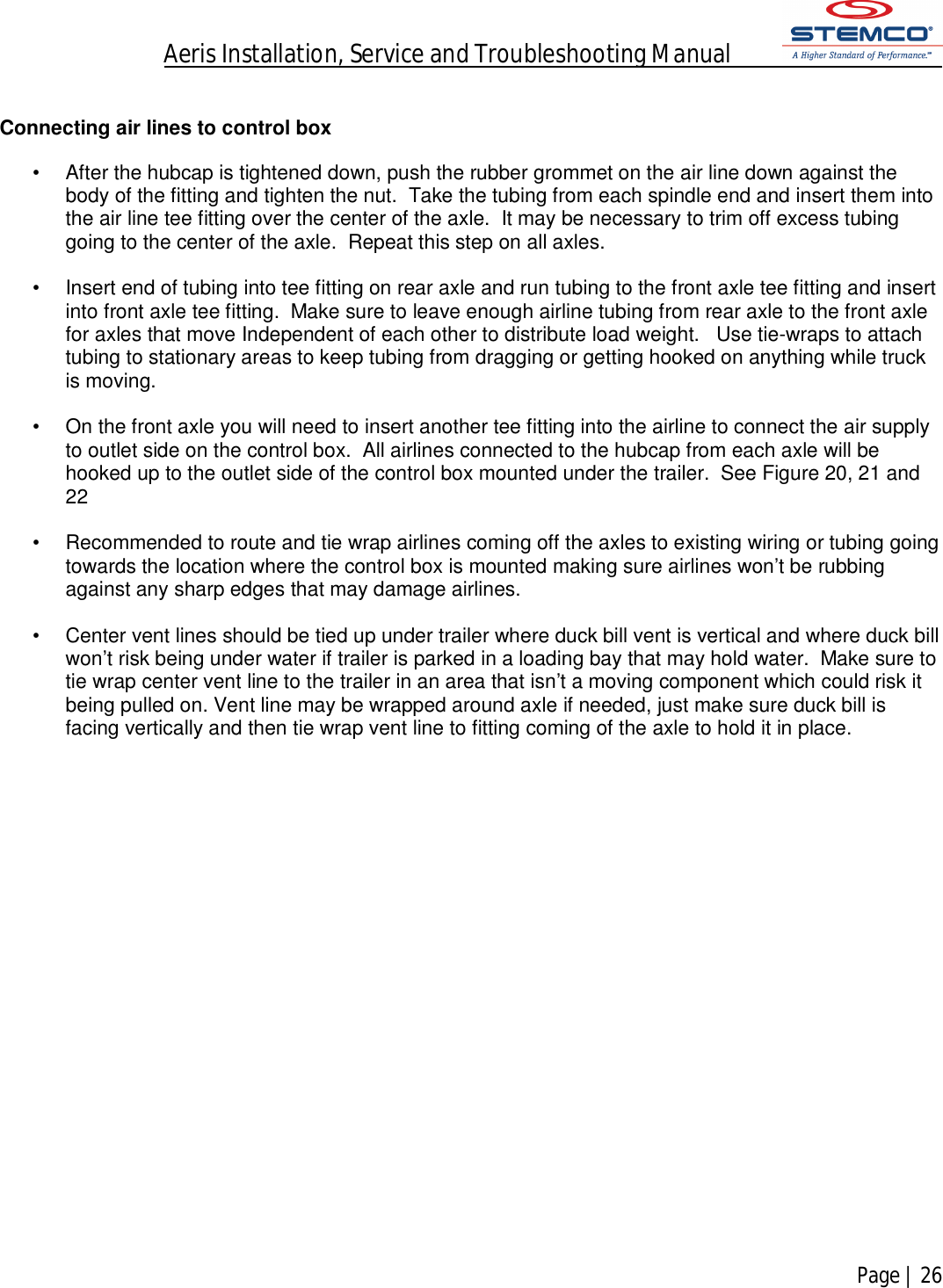 Aeris Installation, Service and Troubleshooting Manual            Page | 26     Connecting air lines to control box   •  After the hubcap is tightened down, push the rubber grommet on the air line down against the body of the fitting and tighten the nut.  Take the tubing from each spindle end and insert them into the air line tee fitting over the center of the axle.  It may be necessary to trim off excess tubing going to the center of the axle.  Repeat this step on all axles.    •  Insert end of tubing into tee fitting on rear axle and run tubing to the front axle tee fitting and insert into front axle tee fitting.  Make sure to leave enough airline tubing from rear axle to the front axle for axles that move Independent of each other to distribute load weight.   Use tie-wraps to attach tubing to stationary areas to keep tubing from dragging or getting hooked on anything while truck is moving.   •  On the front axle you will need to insert another tee fitting into the airline to connect the air supply to outlet side on the control box.  All airlines connected to the hubcap from each axle will be hooked up to the outlet side of the control box mounted under the trailer.  See Figure 20, 21 and 22  •  Recommended to route and tie wrap airlines coming off the axles to existing wiring or tubing going towards the location where the control box is mounted making sure airlines won’t be rubbing against any sharp edges that may damage airlines.  •  Center vent lines should be tied up under trailer where duck bill vent is vertical and where duck bill won’t risk being under water if trailer is parked in a loading bay that may hold water.  Make sure to tie wrap center vent line to the trailer in an area that isn’t a moving component which could risk it being pulled on. Vent line may be wrapped around axle if needed, just make sure duck bill is facing vertically and then tie wrap vent line to fitting coming of the axle to hold it in place.                        
