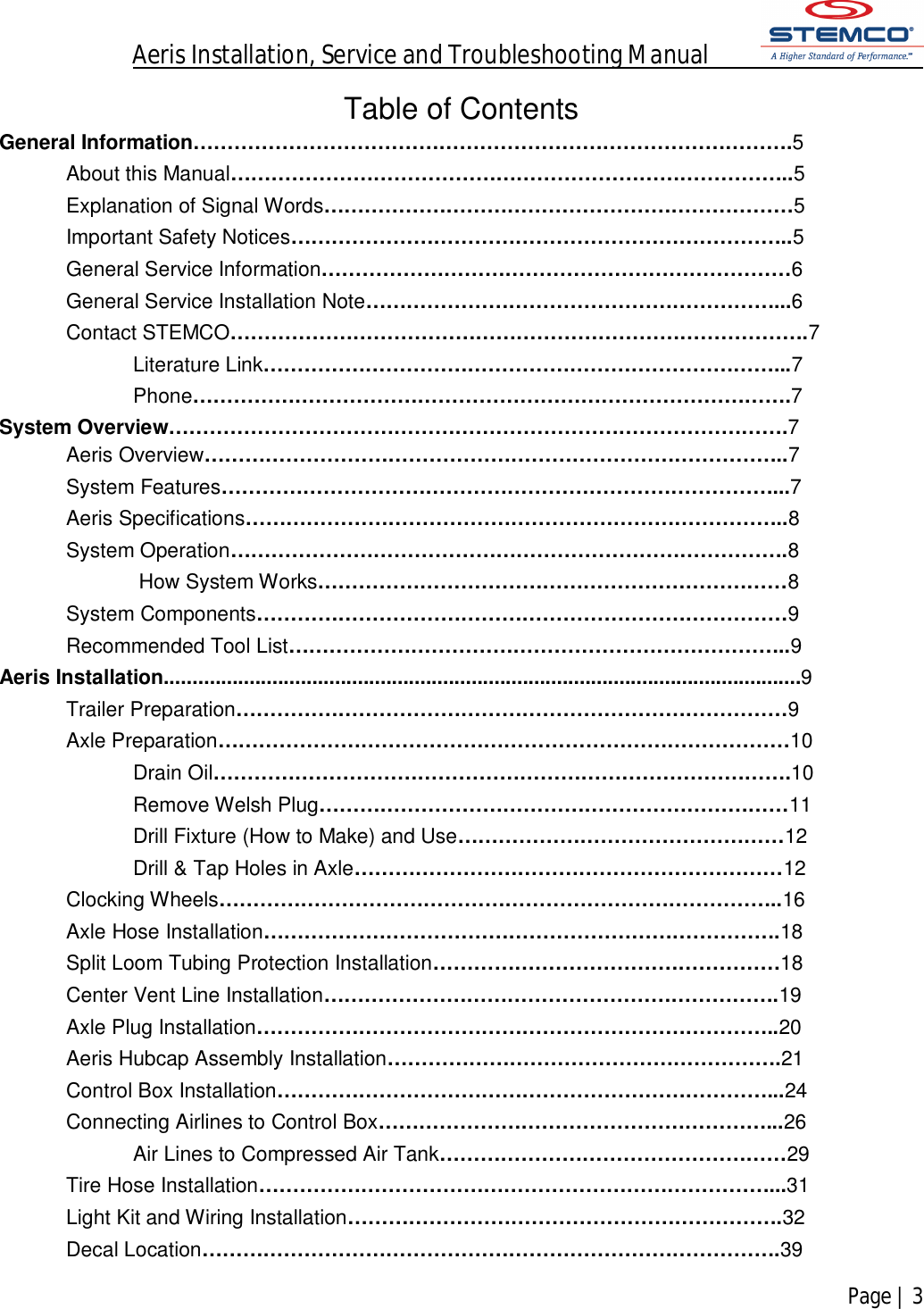 Aeris Installation, Service and Troubleshooting Manual            Page | 3    Table of Contents General Information…………………………………………………………………………….5 About this Manual………………………………………………………………………..5 Explanation of Signal Words……………………………………………………………5 Important Safety Notices………………………………………………………………..5 General Service Information……………………………………………………………6 General Service Installation Note……………………………………………………...6 Contact STEMCO………………………………………………………………………….7 Literature Link…………………………………………………………………...7 Phone…………………………………………………………………………….7 System Overview……………………………………………………………………………….7 Aeris Overview…………………………………………………………………………..7 System Features………………………………………………………………………...7 Aeris Specifications……………………………………………………………………..8 System Operation……………………………………………………………………….8  How System Works……………………………………………………………8 System Components……………………………………………………………………9 Recommended Tool List………………………………………………………………..9 Aeris Installation................................................................................................................9 Trailer Preparation………………………………………………………………………9 Axle Preparation…………………………………………………………………………10 Drain Oil………………………………………………………………………….10 Remove Welsh Plug……………………………………………………………11 Drill Fixture (How to Make) and Use…………………………………………12 Drill &amp; Tap Holes in Axle………………………………………………………12 Clocking Wheels………………………………………………………………………..16 Axle Hose Installation………………………………………………………………….18 Split Loom Tubing Protection Installation……………………………………………18 Center Vent Line Installation………………………………………………………….19 Axle Plug Installation…………………………………………………………………..20 Aeris Hubcap Assembly Installation………………………………………………….21 Control Box Installation………………………………………………………………...24 Connecting Airlines to Control Box…………………………………………………...26 Air Lines to Compressed Air Tank……………………………………………29 Tire Hose Installation…………………………………………………………………...31 Light Kit and Wiring Installation……………………………………………………….32 Decal Location………………………………………………………………………….39 