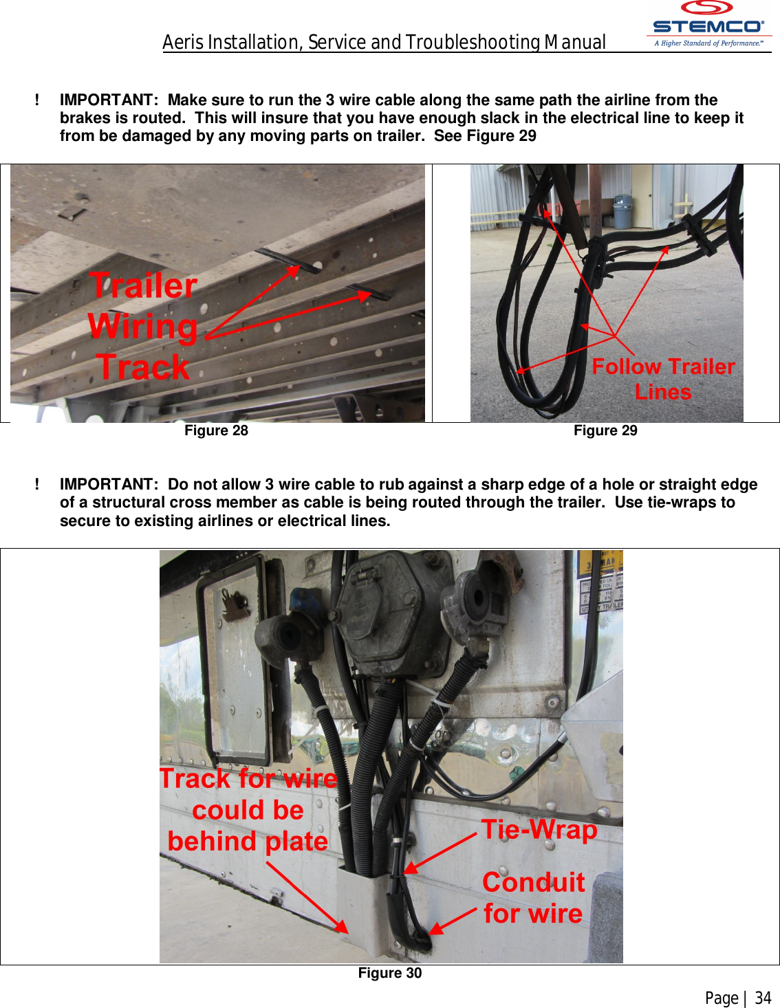 Aeris Installation, Service and Troubleshooting Manual            Page | 34     !  IMPORTANT:  Make sure to run the 3 wire cable along the same path the airline from the brakes is routed.  This will insure that you have enough slack in the electrical line to keep it from be damaged by any moving parts on trailer.  See Figure 29     Figure 28 Figure 29    !  IMPORTANT:  Do not allow 3 wire cable to rub against a sharp edge of a hole or straight edge of a structural cross member as cable is being routed through the trailer.  Use tie-wraps to secure to existing airlines or electrical lines.    Figure 30 