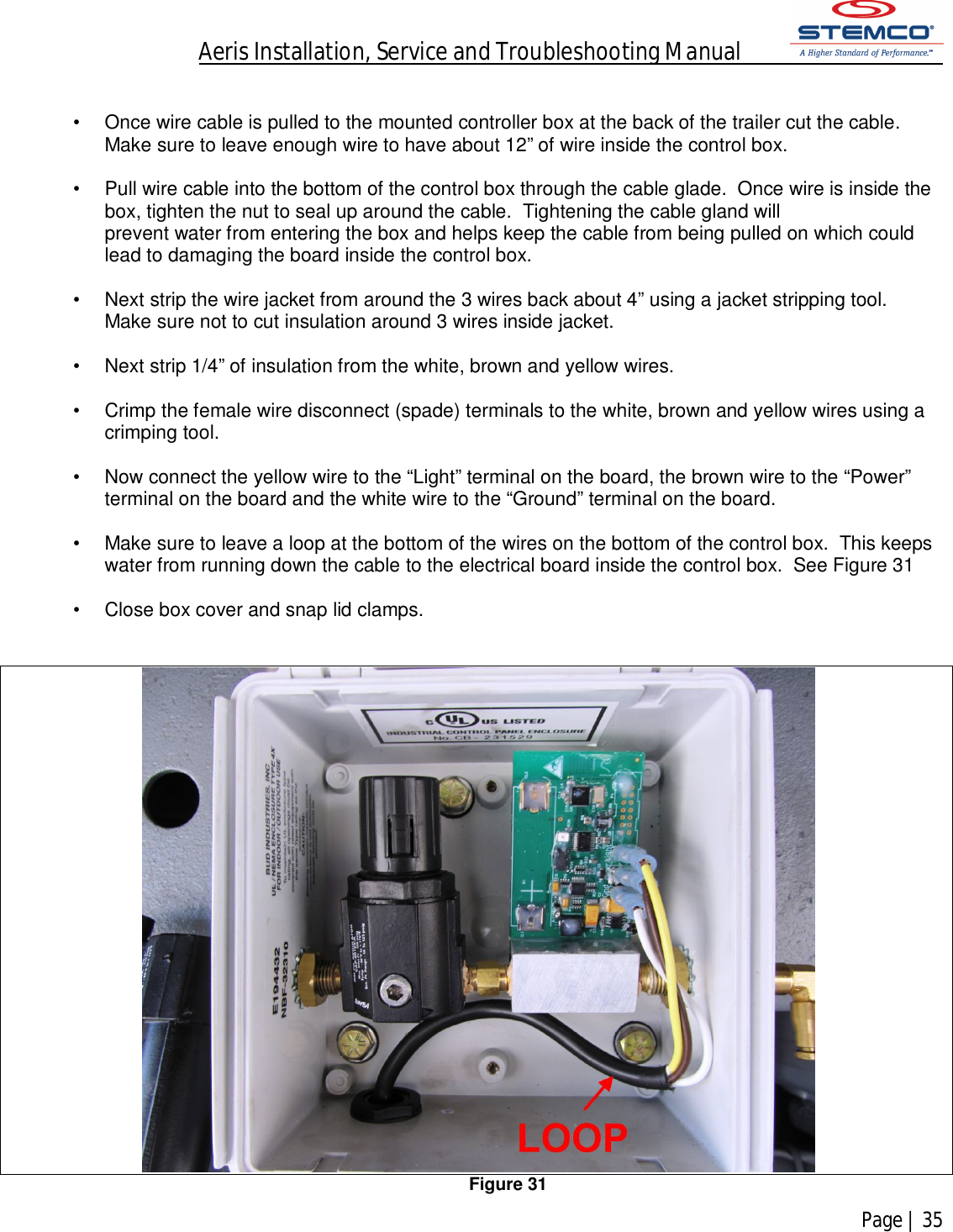 Aeris Installation, Service and Troubleshooting Manual            Page | 35     •  Once wire cable is pulled to the mounted controller box at the back of the trailer cut the cable. Make sure to leave enough wire to have about 12” of wire inside the control box.  •  Pull wire cable into the bottom of the control box through the cable glade.  Once wire is inside the   box, tighten the nut to seal up around the cable.  Tightening the cable gland will prevent water from entering the box and helps keep the cable from being pulled on which could lead to damaging the board inside the control box.  •  Next strip the wire jacket from around the 3 wires back about 4” using a jacket stripping tool.  Make sure not to cut insulation around 3 wires inside jacket.  •  Next strip 1/4” of insulation from the white, brown and yellow wires.  •  Crimp the female wire disconnect (spade) terminals to the white, brown and yellow wires using a crimping tool.  •  Now connect the yellow wire to the “Light” terminal on the board, the brown wire to the “Power” terminal on the board and the white wire to the “Ground” terminal on the board.  •  Make sure to leave a loop at the bottom of the wires on the bottom of the control box.  This keeps water from running down the cable to the electrical board inside the control box.  See Figure 31  •  Close box cover and snap lid clamps.    Figure 31 