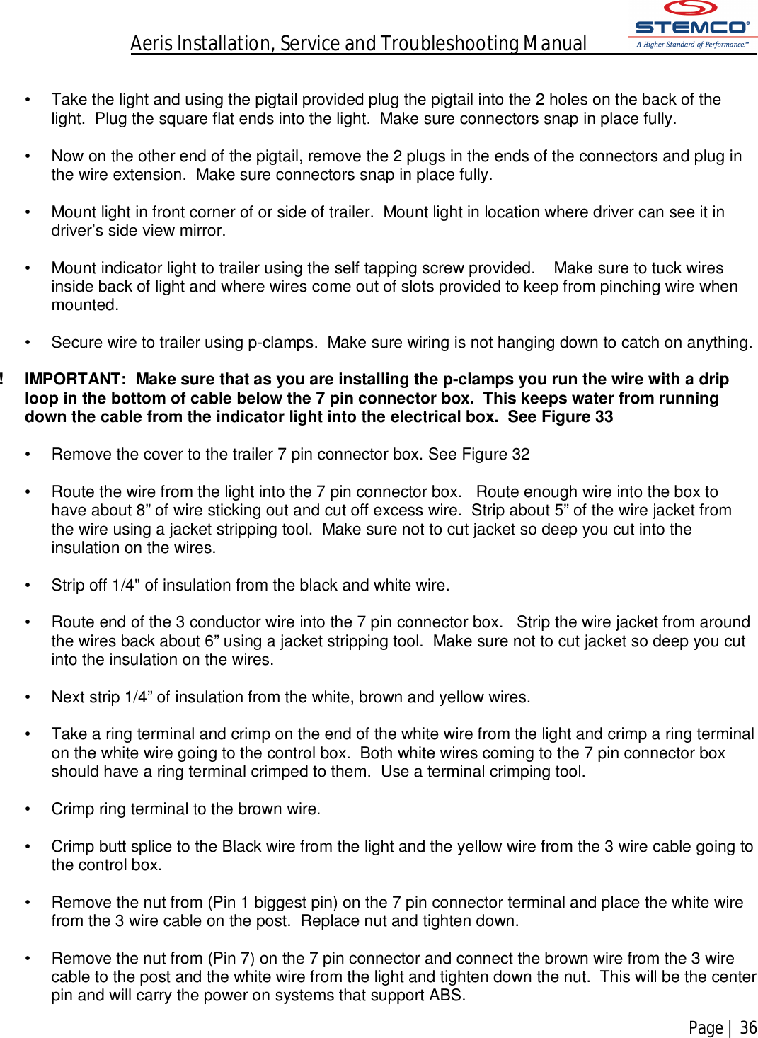 Aeris Installation, Service and Troubleshooting Manual            Page | 36     •  Take the light and using the pigtail provided plug the pigtail into the 2 holes on the back of the light.  Plug the square flat ends into the light.  Make sure connectors snap in place fully.  •  Now on the other end of the pigtail, remove the 2 plugs in the ends of the connectors and plug in the wire extension.  Make sure connectors snap in place fully.  •  Mount light in front corner of or side of trailer.  Mount light in location where driver can see it in driver’s side view mirror.  •  Mount indicator light to trailer using the self tapping screw provided.    Make sure to tuck wires inside back of light and where wires come out of slots provided to keep from pinching wire when mounted.  •  Secure wire to trailer using p-clamps.  Make sure wiring is not hanging down to catch on anything.  !  IMPORTANT:  Make sure that as you are installing the p-clamps you run the wire with a drip loop in the bottom of cable below the 7 pin connector box.  This keeps water from running down the cable from the indicator light into the electrical box.  See Figure 33  •  Remove the cover to the trailer 7 pin connector box. See Figure 32  •  Route the wire from the light into the 7 pin connector box.   Route enough wire into the box to have about 8” of wire sticking out and cut off excess wire.  Strip about 5” of the wire jacket from the wire using a jacket stripping tool.  Make sure not to cut jacket so deep you cut into the insulation on the wires.  •  Strip off 1/4&quot; of insulation from the black and white wire.  •  Route end of the 3 conductor wire into the 7 pin connector box.   Strip the wire jacket from around the wires back about 6” using a jacket stripping tool.  Make sure not to cut jacket so deep you cut into the insulation on the wires.   •  Next strip 1/4” of insulation from the white, brown and yellow wires.  •  Take a ring terminal and crimp on the end of the white wire from the light and crimp a ring terminal on the white wire going to the control box.  Both white wires coming to the 7 pin connector box should have a ring terminal crimped to them.  Use a terminal crimping tool.  •  Crimp ring terminal to the brown wire.  •  Crimp butt splice to the Black wire from the light and the yellow wire from the 3 wire cable going to the control box.  •  Remove the nut from (Pin 1 biggest pin) on the 7 pin connector terminal and place the white wire from the 3 wire cable on the post.  Replace nut and tighten down.  •  Remove the nut from (Pin 7) on the 7 pin connector and connect the brown wire from the 3 wire cable to the post and the white wire from the light and tighten down the nut.  This will be the center pin and will carry the power on systems that support ABS. 