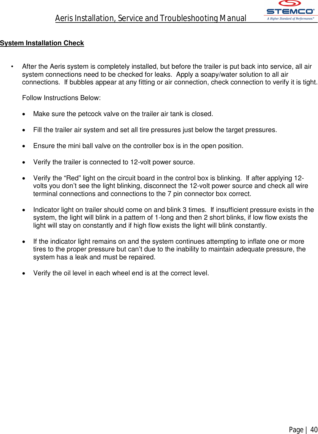 Aeris Installation, Service and Troubleshooting Manual            Page | 40     System Installation Check   •  After the Aeris system is completely installed, but before the trailer is put back into service, all air system connections need to be checked for leaks.  Apply a soapy/water solution to all air connections.  If bubbles appear at any fitting or air connection, check connection to verify it is tight.      Follow Instructions Below:    Make sure the petcock valve on the trailer air tank is closed.    Fill the trailer air system and set all tire pressures just below the target pressures.    Ensure the mini ball valve on the controller box is in the open position.      Verify the trailer is connected to 12-volt power source.    Verify the “Red” light on the circuit board in the control box is blinking.  If after applying 12-volts you don’t see the light blinking, disconnect the 12-volt power source and check all wire terminal connections and connections to the 7 pin connector box correct.    Indicator light on trailer should come on and blink 3 times.  If insufficient pressure exists in the system, the light will blink in a pattern of 1-long and then 2 short blinks, if low flow exists the light will stay on constantly and if high flow exists the light will blink constantly.    If the indicator light remains on and the system continues attempting to inflate one or more tires to the proper pressure but can’t due to the inability to maintain adequate pressure, the system has a leak and must be repaired.    Verify the oil level in each wheel end is at the correct level.                   